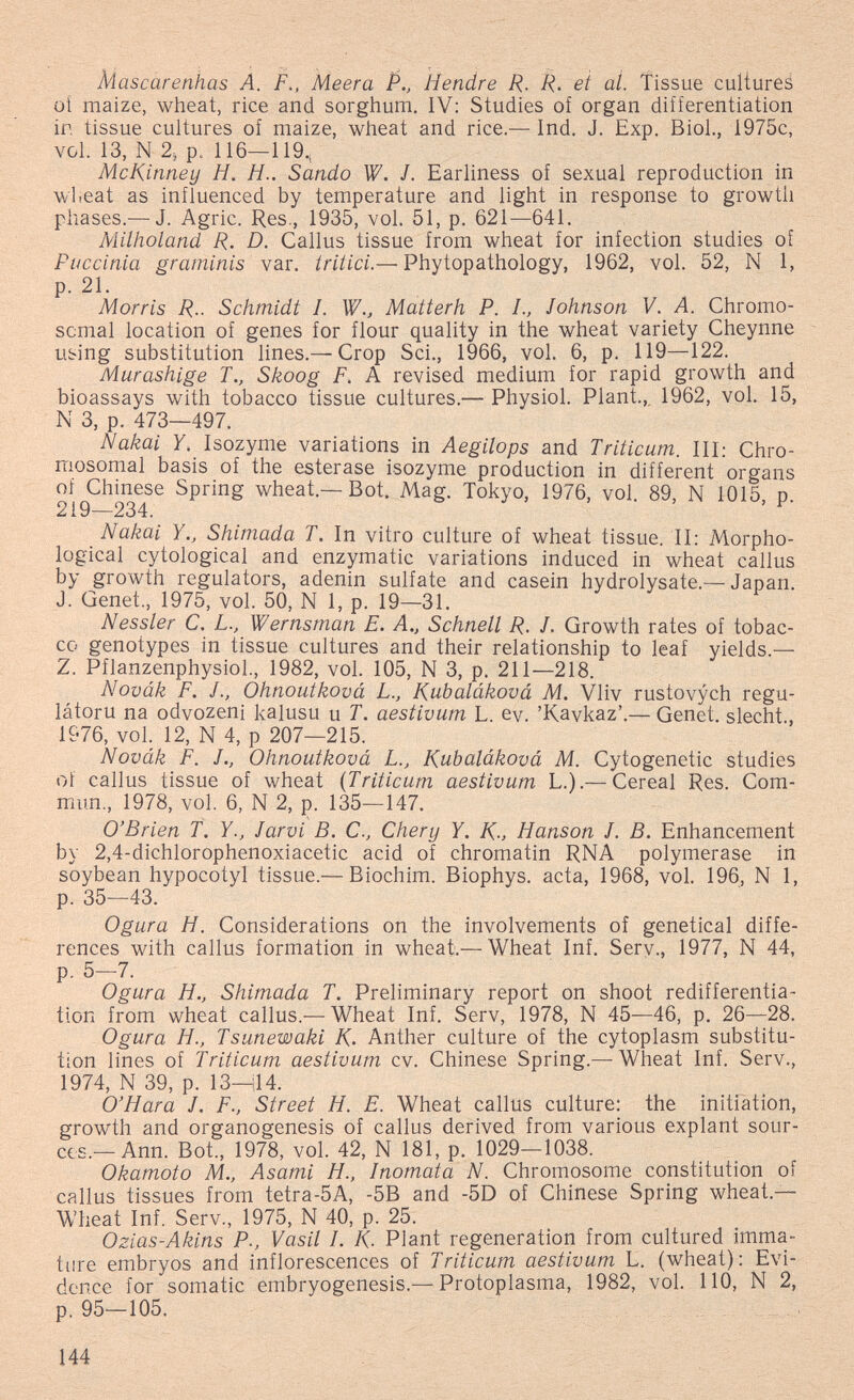 Mascarenhas A. F., Meera P., Hendre R. R. et al. Tissue cultures üí maize, wheat, rice and sorghum. IV: Studies of organ differentiation in tissue cultures of maize, wheat and rice.— Ind. J. Exp. Biol., 1975c, vol. 13, N 2; p. 116—119, McKinney H. H.. Sando W. J. Earliness of sexual reproduction in wheat as influenced by temperature and light in response to growth phases.— J. Agrie. Res., 1935, vol. 51, p. 621—641. Milholand R. D. Callus tissue from wheat for infection studies of Puccinia graminis var. iritici.— Phytopathology, 1962, vol. 52, N 1, p. 21. Morris R.. Schmidt 1. W., Matterh P. L, Johnson V. A. Chromo¬ somal location of genes for flour quality in the wheat variety Cheynne using substitution lines.— Crop Sci., 1966, vol. 6, p. 119—122. Murashige T., Skoog F. A revised medium for rapid growth and bioassays with tobacco tissue cultures.— Physiol. Plant.,, 1962, vol. 15, N 3, p. 473—497. Nakai Y. Isozyme variations in Aegilops and Triticum. Ill: Chro¬ mosomal basis of the esterase isozyme production in different organs of Chinese Spring wheat.—Bot. Mag. Tokyo, 1976, vol. 89, N 1015, p. 219—234. Nakai YShimada T. In vitro culture of wheat tissue. II: Morpho¬ logical cytological and enzymatic variations induced in wheat callus by growth regulators, adenin sulfate and casein hydrolysate.— Japan. J. Genet., 1975, vol. 50, N 1, p. 19—31. Nessler C. L., Wernsman E. A., Schnell R. J. Growth rates of tobac¬ co genotypes in tissue cultures and their relationship to leaf yields.— Z. Pflanzenphysiol., 1982, vol. 105, N 3, p. 211—218. Novák F. J., Ohnoutková L., K^ubaláková M, Vliv rustovych regu- látoru na odvozeni kalusu u T. aestivum L. ev. 'Kavkaz'.— Genet, siecht 1976, vol. 12, N 4, p 207—215. Novák F. J., Ohnoutková L., Kubaláková M. Cytogenetic studies of callus tissue of wheat {Triticum aestivum L.).— Cereal Res. Com¬ mun., 1978, vol. 6, N 2, {). 135—147. O'Brien f. Y., larvi В. С., Chery Y. K-, Hanson J. В. Enhancement by 2,4-dichlorophenoxiacetic acid of chromatin RNA polymerase in soybean hypocotyl tissue.— Biochim. Biophys. acta, 1968, vol. 196, N 1, p. 35—43. Ogura H. Considerations on the involvements of genetical diffe¬ rences with callus formation in wheat.— Wheat Inf. Serv., 1977, N 44, p. 5—7. Ogura H., Shimada T. Preliminary report on shoot redifferentia- tion from wheat callus.— Wheat Inf. Serv, 1978, N 45—46, p. 26—28. Ogura H., Tsunewaki K. Anther culture of the cytoplasm substitu¬ tion lines of Triticum aestivum cv. Chinese Spring.—Wheat Inf. Serv., 1974, N 39, p. 13-^14. O'Hara J. F., Street H. E. Wheat callus culture: the initiation, growth and organogenesis of callus derived from various expiant sour¬ ces.—Ann. Bot., 1978, vol. 42, N 181, p. 1029—1038. Okamoto M., Asami H., Inomata N. Chromosome constitution of callus tissues from tetra-5A, -5B and -5D of Chinese Spring wheat.— Wheat Inf. Serv., 1975, N 40, p. 25. Ozias-Akins P., Vasil /. /<. Plant regeneration from cultured imma¬ ture embryos and inflorescences of Triticum aestivum L. (wheat): Evi¬ dence for somatic embryogenesis.— Protoplasma, 1982, vol. 110, N 2, p. 95—105. 144