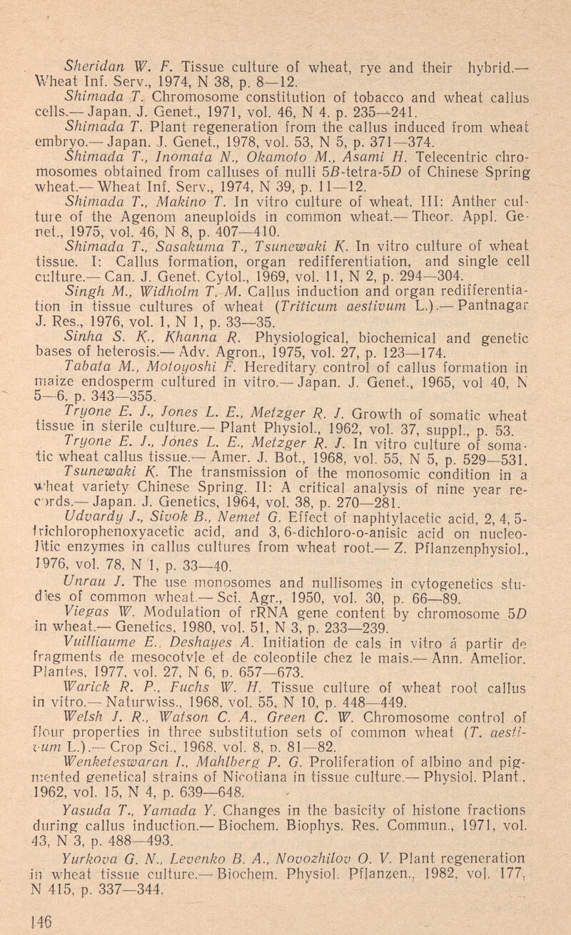 Sheridan W. F. Tissue culture of wheat, rye and their hybrid.— V/heat Inf. Serv., 1974, N 38, p. 8—12. Shimada T. Chromosome constitution of tobacco and wheat callus cells.— Japan. J. Genet., 1971, vol. 46, N 4. p. 235—-241. Shimada T. Plant regeneration from the callus induced from wheat embryo.— Japan. J. Genet., 1978, vol. 53, N 5, p. 371—374. Shimada T., Inomata N., Okamoto M., Asami H. Telecentric chro¬ mosomes obtained from calluses of nulli 5ß-tetra-5£) of Chinese Spring wheat.—Wheat Inf. Serv., 1974, N 39, p. 11—12. Shimada T., Makino T. In vitro culture of wheat. Ill: Anther cul¬ ture of the Agenom aneuploids in common wheat.—^Theor. Appi. Ge¬ net., 1975, vol. 46, N 8, p. 407—410. Shimada T., Sasakuma T., Tsunewaki K- In vitro culture of wheat tissue. I: Callus formation, organ redifferentiation, and single cell culture.— Can. J. Genet. Cytol., 1969, vol. 11, N 2, p. 294—304. Singh M., Widholm T. M. Callus induction and organ redifferentia¬ tion in tissue cultures of wheat {Triticum aestivum L.).— Pantnagar J. Res., 1976, vol. 1, N 1, p. 33—35. Sinha S. K-, Khanna R. Physiological, biochemical and genetic bases of heterosis.— Adv. Agron., 1975, vol. 27, p. 123—174. Tabata M., Motoyoshi F. Hereditary control of callus formation in maize endosperm cultured in vitro.—Japan. J. Genet., 1965, vol 40, N 5—6, p. 343—355. Tryone E. J., Jones L. E., Metzger R. J. Growth of somatic wheat tissue in sterile culture.-Plant Physiol., 1962, vol. 37, suppl., p. 53. Tryone E. J., Jones L. E., Metzger R. J. In vitro culture of soma¬ tic wheat callus tissue.— Amer. J. Bot., 1968, vol. 55, N 5, p. 529—531. Tsunewaki K- The transmission of the monosomic condition in a U'heat variety Chinese Spring. II: A critical analysis of nine year re- ords.— Japan. J. Genetics, 1964, vol. 38, p. 270—281. Udvardy J., Sivok В., Nemet G. Effect of naphtylacetic acid, 2, 4, 5- Irichlorophenoxyacetic acid, and 3,6-dichloro-o-anisic acid on nucleo- litic enzymes in callus cultures from wheat root.— Z. Pflanzenphysiol, J976, vol. 78, N 'l, p. 33—40. Unrau J. The use monosomes and nullisomes in cytogenetics stu¬ dies of common wheat,— Sci. Agr., 1950, vol. 30, p. 66—89. Viegas W. Modulation of rRNA gene content by chromosome 50 in wheat.— Genetics, 1980, vol. 51, N 3, p. 233—239. Vuilliaume E.. Deshayes A. Initiation de cals in vitro á partir de fragments de mesocotvle et de coleootile chez le mais.— Ann. Amelior. Plantes, 1977, vol. 27, N 6, o. 657—673. Warick R. P., Fuchs W. H. Tissue culture of wheat root callus in vitro.— Naturwiss., 1968, vol. 55, N 10, p. 448—449. Welsh J. R., Watson C. A., Green C. W. Chromosome control of flour properties in three substitution sets of common wheat (Г. aesti¬ vum L.).— Crop Sci., 1968, vol. 8, d. 81—82. Wenketeswaran I., Mahlberg P. G. Proliferation of albino and pig¬ mented genetical strains of Nirotiana in tissue culture.— Physiol. Plant,. 1962, vol. 15, N 4, p. 639—648. Yasuda T., Yamada Y. Changes in the basicity of histone fractions during callus induction.— Biochem. Biophys. Res. Commun., 1971, vol. 43, N 3, p. 488—493. Yurkova G. N., Levenko B. A., Novozhilov O. V. Plant regeneration in wheat tissue culture.— Biochem. Physiol. Pflan;5en., 1982, vol. 177, N 415, p. 337—344. 146