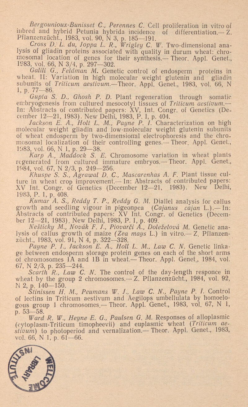 Bergounioux-Bunisset С., Perennes С. Cell proliferation in vitro of inbred and hybrid Petunia hybrida incidence of differentiation.— Z. Pflanzenzücht., 1983, vol. 90, N 3, p. 185—191. Cross p. L. du, Joppa L. Wrigley C. W. Two-dimensional ana¬ lysis of gliadin proteins associated with quality in durum wheat; chro¬ mosomal location of genes for their synthesis.— Theor. Appi. Genet., 1983, vol. 66, N 3/4, p. 297—302. G alili G., Feldman M. Genetic control of endosperm proteins in wheat. II: Variation in high molecular weight glutenin and gliadin subunits of Triticum aestivum.—Theor. Appi. Genet., 1983, vol. 66, N 1, p. 77—86. Gupta S. D., Ghosh P. D. Plant regeneration through somatic embryogenesis from cultured mesocotyl tissues of Triticum aestivum — In: Abstracts of contributed papers: XV, Int. Congr. of Genetics (De¬ cember 12—21, 1983). New Delhi, 1983, P. I, p. 404. Jackson E. A., Holt L. M., Payne P. /. Characterization on high molecular weight gliadin and low-molecular weight glutenin subunits of wheat endosperm by two-dimension:al electrophoresis and the chro¬ mosomal localization of their controlling genes.— Theor Appi. Genet., 1983, vol. 66, N 1, p. 29—38. Karp A., Maddock S. E. Chromosome variation in wheat plants regenerated from cultured immature embryos.—-Theor. Appi. Genet., 1984, vol. 67, N 2/3, p. 249—256. Khuspe S. S., Agrawal D. C., Mascarenhas A. F. Plant tissue cul¬ ture in wheat crop improvement.— In: Abstracts of contributed papers; XV Int. Congr. of Genetics (December 12—21, 1983). New Delhi, 1983, P. 1, p. 408. Kumar A. S., Reddy T. P., Reddy G. M. Diallel analysis for callus growth and seedling vigour in pigeonpea (Cajanus cajan L.).—In; Abstracts of contributed papers; XV Int. Congr. of Genetics (Decem¬ ber 12—21, 1983). New Delhi, 1983, P. 1, p. 409. Nesticky M., Novák F. f.. Piotarci A., Dolezelová M. Genetic ana¬ lysis of callus growth of maize (Zea mays L.) in vitro.— Z Pflanzen¬ zücht., 1983, vol. 91, N 4, p. 322—328. Payne P. I., Jackson E. A., Holl L. M., Law C. N. Genetic linka¬ ge between endosperm storage protein genes on each of the short arms of chromosomes lA and IB in wheat.— Theor. Appi. Genet, 1984, vol. 67, N 2/3, p. 235—244. Scarth R., Law C. N. The control of the day-length responce in wheat by the group 2 chromosomes.—Z. Pflanzenzücht., 1984, vol. 92, N 2, p. 140—150. Stinissen H. M., Peumans W. J., Law C. N., Payne P. L Control of lectins in Triticum aestivum and Âegilops umbellulata by homoelo- gous group 1 chromosomes — Theor. Appi. Genet., 1983, vol. 67, N 1, p. 53—58. Ward R. W., Heyne E. G., Paulsen G. M. Responses of alloplasmic (cytoplasm-Triticum timopheevii) and euplasmic wheat {Triticum ae¬ stivum) to photoperiod and vernalization.— Theor. Appi. Genet., 1983, vol. 66, N 1, p. 61—66.