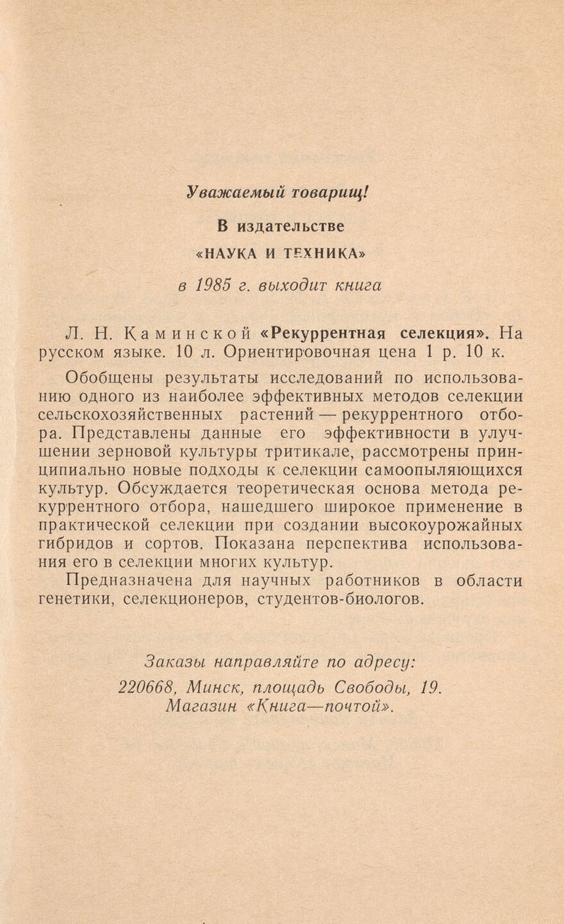 Уважаемый товарищ! В издательстве «НАУКА и ТЕХНИКА» в 1985 г. выходит книга Л. Н. К аминской «Рекуррентная селекция». На русском языке. 10 л. Ориентировочная цена 1 р. 10 к. Обобщены результаты исследований по использова¬ нию одного из наиболее эффективных методов селекции сельскохозяйственных растений — рекуррентного отбо¬ ра. Представлены данные его эффективности в улуч¬ шении зерновой культуры тритикале, рассмотрены прин¬ ципиально новые подходы к селекции самоопыляющихся культур. Обсуждается теоретическая основа метода ре¬ куррентного отбора, нашедшего широкое применение в практической селекции при создании высокоурожайных гибридов и сортов. Показана перспектива использова¬ ния его в селекции многих культур. Предназначена для научных работников в области генетики, селекционеров, студентов-биологов. Заказы направляйте по адресу: 220668, Минск, плош^адь Свободы, 19. Магазин «Книга—почтой».