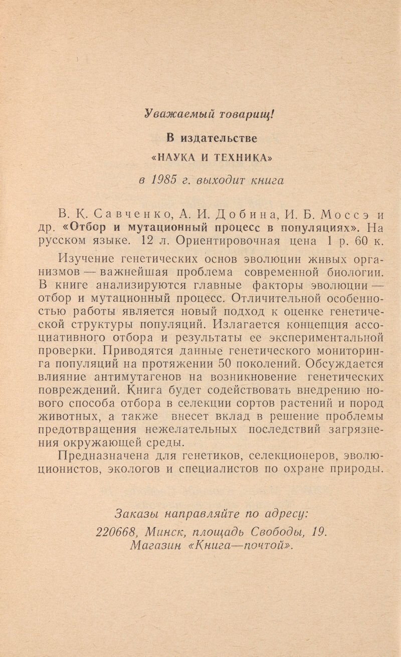Уважаемый товарищ! В издательстве «НАУКА и ТЕХНИКА» в 1985 г. выходит книга В. К. С а в ч e н к о, А. И. Д о б и н а, И. Б. Mo ее э и др. «Отбор и мутационный процесс в популяциях». На руееком языке. 12 л. Ориентировочная цена 1 р. 60 к. Изучение генетических основ эволюции живых орга¬ низмов — важнейшая проблема современной биологии. В книге анализируются главные факторы эволюции — отбор и мутационный процесс. Отличительной особенно¬ стью работы является новый подход к оценке генетиче¬ ской структуры популяций. Излагается концепция ассо¬ циативного отбора и результаты ее экспериментальной проверки. Приводятся данные генетического мониторин¬ га популяций на протяжении 50 поколений. Обсуждается влияние антимутагенов на возникновение генетических повреждений. Книга будет содействовать внедрению но¬ вого способа отбора в селекции сортов растений и пород животных, а также внесет вклад в решение проблемы предотвращения нежелательных последствий загрязне¬ ния окружающей среды. Предназначена для генетиков, селекционеров, эволю¬ ционистов, экологов и специалистов по охране природы. Заказы направляйте по адресу: 220668, Минск, площадь Свободы, 19. Магазин «Книга—почтой».