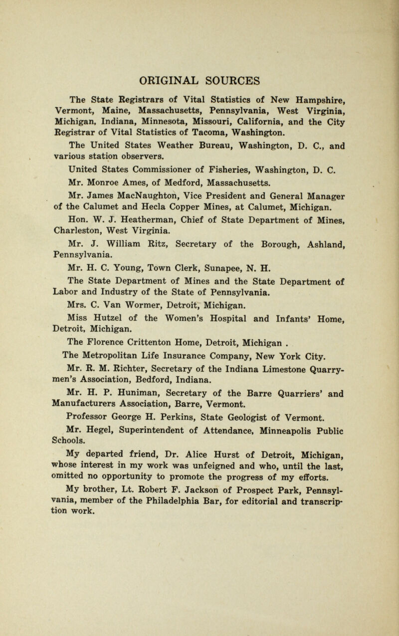 ORIGINAL SOURCES The State Registrars of Vital Statistics of New Hampshire, Vermont, Maine, Massachusetts, Pennsylvania, West Virginia, Michigan, Indiana, Minnesota, Missouri, California, and the City Registrar of Vital Statistics of Tacoma, Washington. The United States Weather Bureau, Washington, D. C., and various station observers. United States Commissioner of Fisheries, Washington, D. C. Mr. Monroe Ames, of Medford, Massachusetts. Mr. James MacNaughton, Vice President and General Manager of the Calumet and Hecla Copper Mines, at Calumet, Michigan. Hon. W. J. Heatherman, Chief of State Department of Mines, Charleston, West Virginia. Mr. J. William Ritz, Secretary of the Borough, Ashland, Pennsylvania. Mr. H. C. Young, Town Clerk, Sunapee, N. H. The State Department of Mines and the State Department of Labor and Industry of the State of Pennsylvania. Mrs. C. Van Wormer, Detroit, Michigan. Miss Hutzel of the Women's Hospital and Infants' Home, Detroit, Michigan. The Florence Crittenton Home, Detroit, Michigan . The Metropolitan Life Insurance Company, New York City. Mr. R. M. Richter, Secretary of the Indiana Limestone Quarry- men's Association, Bedford, Indiana. Mr. H. P. Huniman, Secretary of the Barre Quarriers' and Manufacturers Association, Barre, Vermont. Professor George H. Perkins, State Geologist of Vermont. Mr. Hegel, Superintendent of Attendance, Minneapolis Public Schools. My departed friend. Dr. Alice Hurst of Detroit, Michigan, whose interest in my work was unfeigned and who, until the last, omitted no opportunity to promote the progress of my efforts. My brother, Lt. Robert F. Jackson of Prospect Park, Pennsyl¬ vania, member of the Philadelphia Bar, for editorial and transcrip¬ tion work.