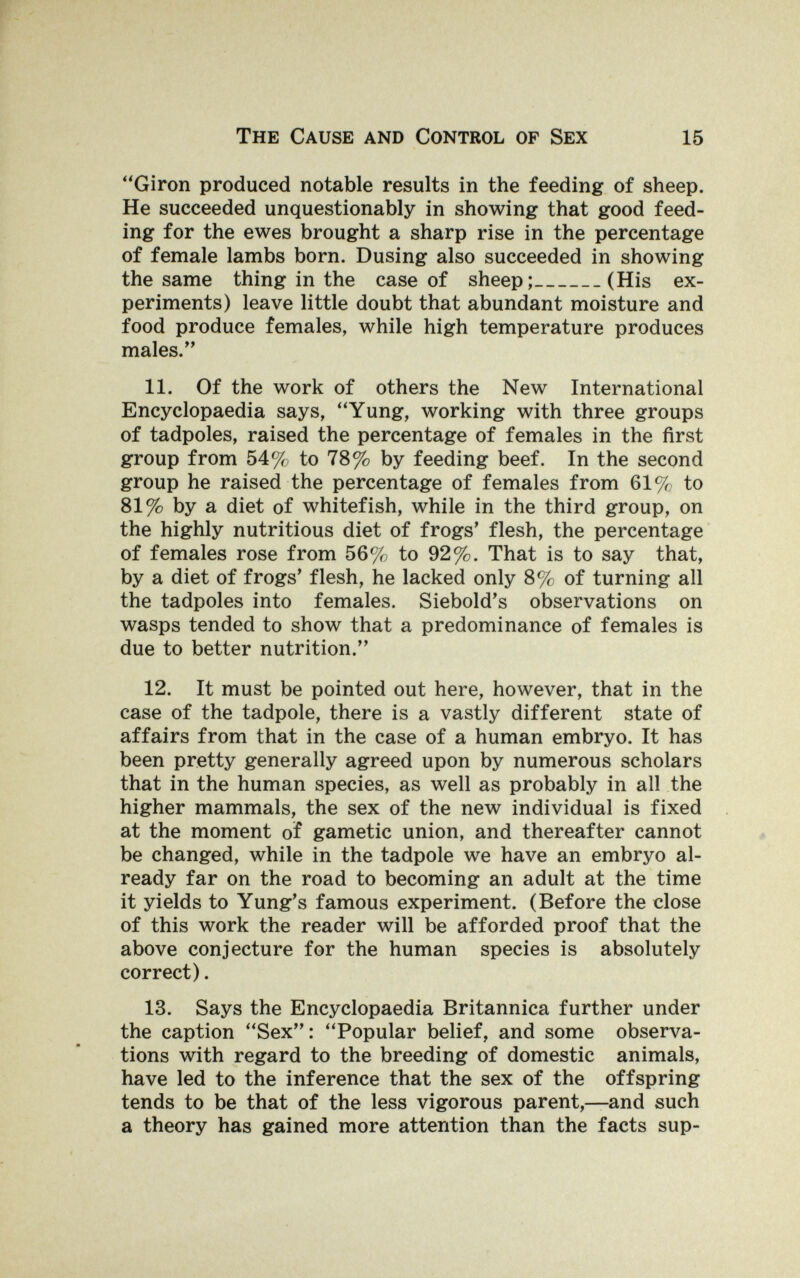 The Cause and Control op Sex 15 ''Giron produced notable results in the feeding of sheep. He succeeded unquestionably in showing that good feed¬ ing for the ewes brought a sharp rise in the percentage of female lambs born. Dusing also succeeded in showing the same thing in the case of sheep; (His ex¬ periments) leave little doubt that abundant moisture and food produce females, while high temperature produces males. 11. Of the work of others the New International Encyclopaedia says, Yung, working with three groups of tadpoles, raised the percentage of females in the first group from 54% to 78% by feeding beef. In the second group he raised the percentage of females from 61% to 81% by a diet of whitefish, while in the third group, on the highly nutritious diet of frogs' flesh, the percentage of females rose from 56%; to 92%. That is to say that, by a diet of frogs' flesh, he lacked only 8% of turning all the tadpoles into females. Siebold's observations on wasps tended to show that a predominance of females is due to better nutrition. 12. It must be pointed out here, however, that in the case of the tadpole, there is a vastly different state of affairs from that in the case of a human embryo. It has been pretty generally agreed upon by numerous scholars that in the human species, as well as probably in all the higher mammals, the sex of the new individual is fixed at the moment of gametic union, and thereafter cannot be changed, while in the tadpole we have an embryo al¬ ready far on the road to becoming an adult at the time it yields to Yung's famous experiment. (Before the close of this work the reader will be afforded proof that the above conjecture for the human species is absolutely correct). 13. Says the Encyclopaedia Britannica further under the caption Sex: Popular belief, and some observa¬ tions with regard to the breeding of domestic animals, have led to the inference that the sex of the offspring tends to be that of the less vigorous parent,—and such a theory has gained more attention than the facts sup-