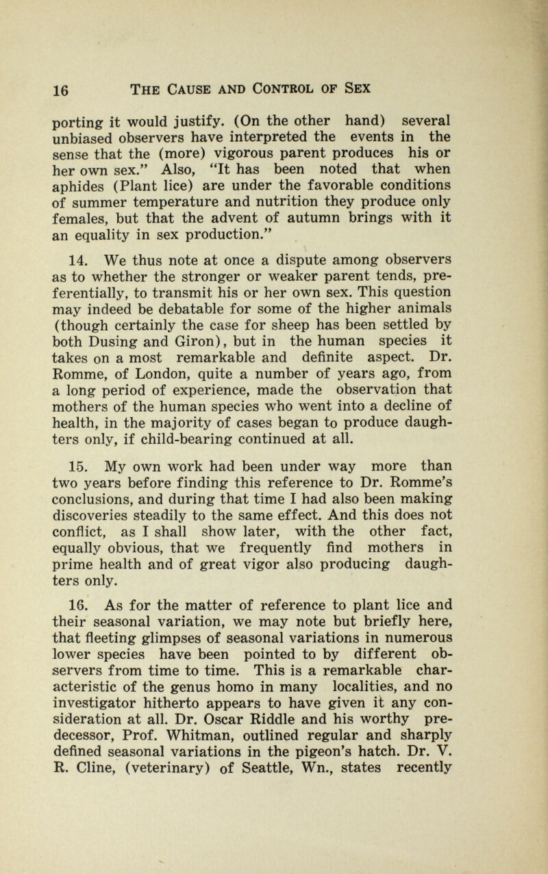 16 The Cause and Control of Sex porting it would justify. (On the other hand) several unbiased observers have interpreted the events in the sense that the (more) vigorous parent produces his or her own sex. Also, It has been noted that when aphides (Plant lice) are under the favorable conditions of summer temperature and nutrition they produce only females, but that the advent of autumn brings with it an equality in sex production. 14. We thus note at once a dispute among observers as to whether the stronger or weaker parent tends, pre¬ ferentially, to transmit his or her own sex. This question may indeed be debatable for some of the higher animals (though certainly the case for sheep has been settled by both Busing and Giron), but in the human species it takes on a most remarkable and definite aspect. Dr. Romme, of London, quite a number of years ago, from a long period of experience, made the observation that mothers of the human species who went into a decline of health, in the majority of cases began to produce daugh¬ ters only, if child-bearing continued at all. 15. My own work had been under way more than two years before finding this reference to Dr. Romme's conclusions, and during that time I had also been making discoveries steadily to the same effect. And this does not conñict, as I shall show later, with the other fact, equally obvious, that we frequently find mothers in prime health and of great vigor also producing daugh¬ ters only. 16. As for the matter of reference to plant lice and their seasonal variation, we may note but briefly here, that fleeting glimpses of seasonal variations in numerous lower species have been pointed to by different ob¬ servers from time to time. This is a remarkable char¬ acteristic of the genus homo in many localities, and no investigator hitherto appears to have given it any con¬ sideration at all. Dr. Oscar Riddle and his worthy pre¬ decessor, Prof. Whitman, outlined regular and sharply defined seasonal variations in the pigeon's hatch. Dr. V. R. Cline, (veterinary) of Seattle, Wn., states recently