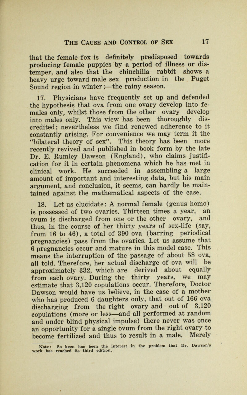 The Cause and Control of Sex 17 that the female fox is definitely predisposed towards producing female puppies by a period of illness or dis¬ temper, and also that the chinchilla rabbit shows a heavy urge toward male sex production in the Puget Sound region in winter ;—the rainy season. 17. Physicians have frequently set up and defended the hypothesis that ova from one ovary develop into fe¬ males only, whilst those from the other ovary develop into males only. This view has been thoroughly dis¬ credited; nevertheless we find renewed adherence to it constantly arising. For convenience we may term it the bilateral theory of sex. This theory has been more recently revived and published in book form by the late Dr. E. Rumley Dawson (England), who claims justifi¬ cation for it in certain phenomena which he has met in clinical work. He succeeded in assembling a large amount of important and interesting data, but his main argument, and conclusion, it seems, can hardly be main¬ tained against the mathematical aspects of the case. 18. Let us elucidate: A normal female (genus homo) is possessed of two ovaries. Thirteen times a year, an ovum is discharged from one or the other ovary, and thus, in the course of her thirty years of sex-life (say, from 16 to 46), a total of 390 ova (barring periodical pregnancies) pass from the ovaries. Let us assume that 6 pregnancies occur and mature in this model case. This means the interruption of the passage of about 58 ova, all told. Therefore, her actual discharge of ova will be approximately 332, which are derived about equally from each ovary. During the thirty years, we may estimate that 3,120 copulations occur. Therefore, Doctor Dawson would have us believe, in the case of a mother who has produced 6 daughters only, that out of 166 ova discharging from the right ovary and out of 3,120 copulations (more or less—and all performed at random and under blind physical impulse) there never was once an opportunity for a single ovum from the right ovary to become fertilized and thus to result in a male. Merely Note; So keen has been the interest in the problem that Dr. Dawson'a work has reached its third edition.