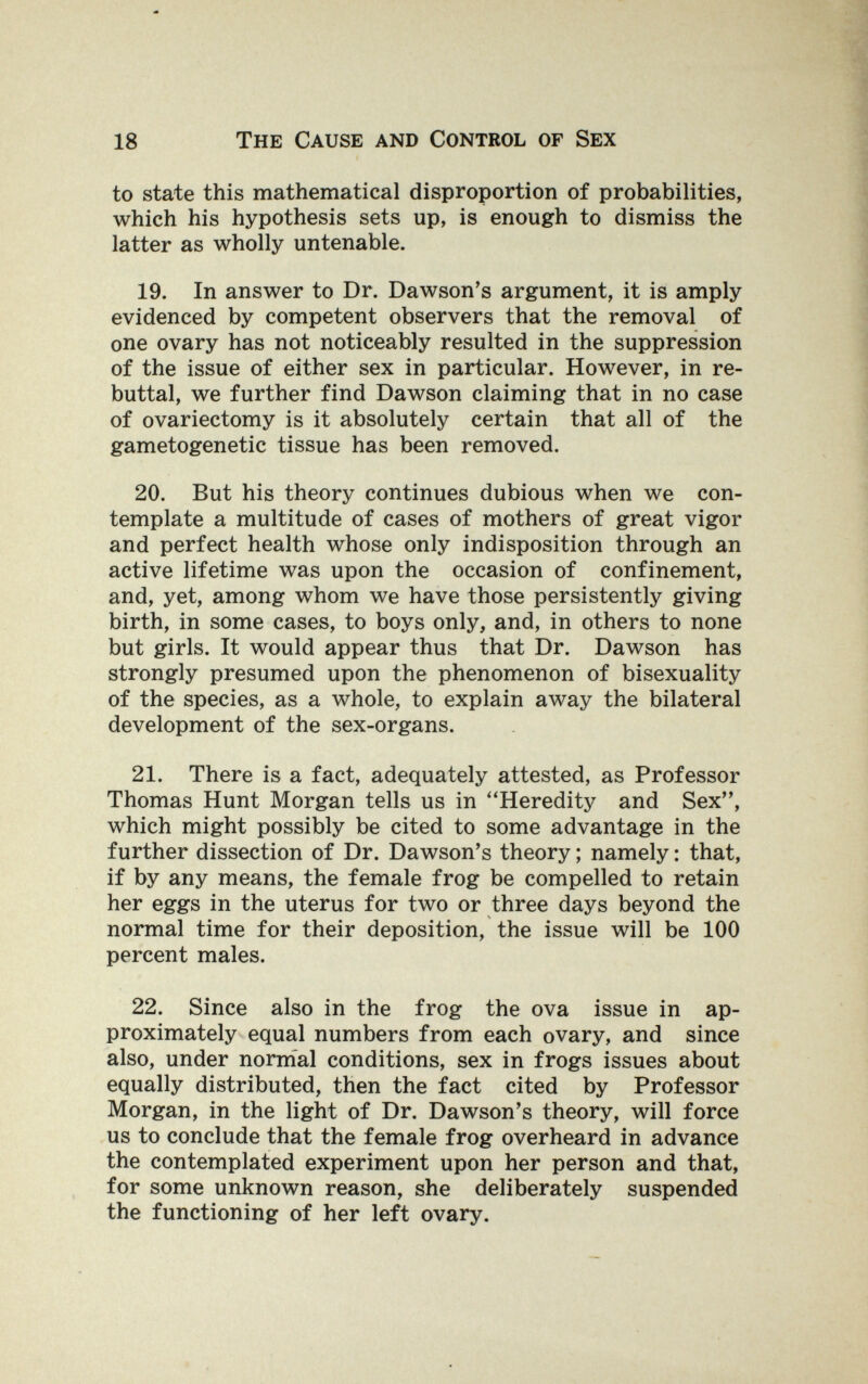 18 The Cause and Control of Sex to state this mathematical disproportion of probabilities, which his hypothesis sets up, is enough to dismiss the latter as wholly untenable. 19. In answer to Dr. Dawson's argument, it is amply evidenced by competent observers that the removal of one ovary has not noticeably resulted in the suppression of the issue of either sex in particular. However, in re¬ buttal, we further find Dawson claiming that in no case of ovariectomy is it absolutely certain that all of the gametogenetic tissue has been removed. 20. But his theory continues dubious when we con¬ template a multitude of cases of mothers of great vigor and perfect health whose only indisposition through an active lifetime was upon the occasion of confinement, and, yet, among whom we have those persistently giving birth, in some cases, to boys only, and, in others to none but girls. It would appear thus that Dr. Dawson has strongly presumed upon the phenomenon of bisexuality of the species, as a whole, to explain away the bilateral development of the sex-organs. 21. There is a fact, adequately attested, as Professor Thomas Hunt Morgan tells us in Heredity and Sex, which might possibly be cited to some advantage in the further dissection of Dr. Dawson's theory ; namely : that, if by any means, the female frog be compelled to retain her eggs in the uterus for two or three days beyond the normal time for their deposition, the issue will be 100 percent males. 22. Since also in the frog the ova issue in ap¬ proximately equal numbers from each ovary, and since also, under nornial conditions, sex in frogs issues about equally distributed, then the fact cited by Professor Morgan, in the light of Dr. Dawson's theory, will force us to conclude that the female frog overheard in advance the contemplated experiment upon her person and that, for some unknown reason, she deliberately suspended the functioning of her left ovary.