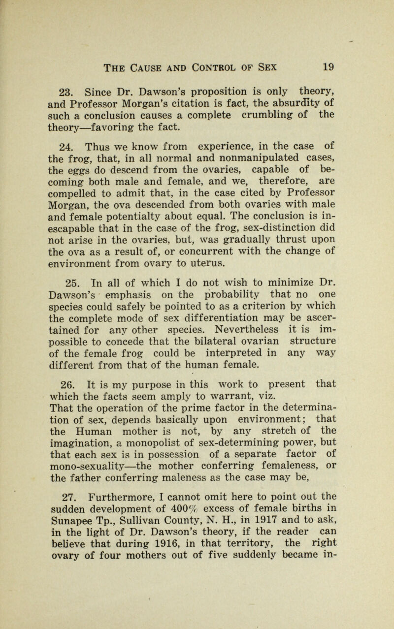 The Cause and Control of Sex 19 23. Since Dr. Dawson's proposition is only theory, and Professor Morgan's citation is fact, the absurdity of such a conclusion causes a complete crumbling of the theory—favoring the fact. 24. Thus we know from experience, in the case of the frog, that, in all normal and nonmanipulated cases, the eggs do descend from the ovaries, capable of be¬ coming both male and female, and we, therefore, are compelled to admit that, in the case cited by Professor Morgan, the ova descended from both ovaries with male and female potentialty about equal. The conclusion is in¬ escapable that in the case of the frog, sex-distinction did not arise in the ovaries, but, was gradually thrust upon the ova as a result of, or concurrent with the change of environment from ovary to uterus. 25. In all of which I do not wish to minimize Dr. Dawson's emphasis on the probability that no one species could safely be pointed to as a criterion by which the complete mode of sex differentiation may be ascer¬ tained for any other species. Nevertheless it is im¬ possible to concede that the bilateral ovarian structure of the female frog could be interpreted in any way different from that of the human female. 26. It is my purpose in this work to present that which the facts seem amply to warrant, viz. That the operation of the prime factor in the determina¬ tion of sex, depends basically upon environment; that the Human mother is not, by any stretch of the imagination, a monopolist of sex-determining power, but that each sex is in possession of a separate factor of mono-sexuality—the mother conferring femaleness, or the father conferring maleness as the case may be, 27. Furthermore, I cannot omit here to point out the sudden development of 400% excess of female births in Sunapee Тр., Sullivan County, N. H., in 1917 and to ask, in the light of Dr. Dawson's theory, if the reader can believe that during 1916, in that territory, the right ovary of four mothers out of five suddenly became in-