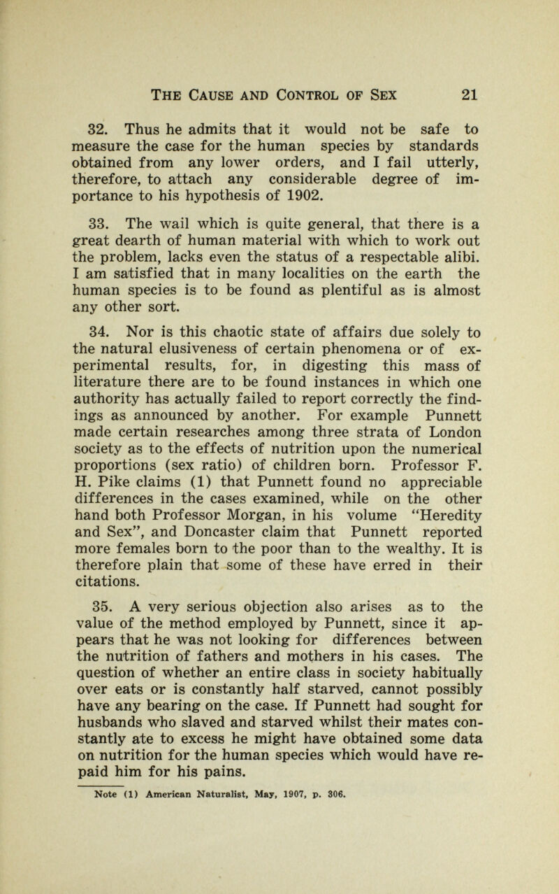 The Cause and Control of Sex 21 32. Thus he admits that it would not be safe to measure the case for the human species by standards obtained from any lower orders, and I fail utterly, therefore, to attach any considerable degree of im¬ portance to his hypothesis of 1902. 33. The wail which is quite general, that there is a great dearth of human material with which to work out the problem, lacks even the status of a respectable alibi. I am satisfied that in many localities on the earth the human species is to be found as plentiful as is almost any other sort. 34. Nor is this chaotic state of affairs due solely to the natural elusiveness of certain phenomena or of ex¬ perimental results, for, in digesting this mass of literature there are to be found instances in which one authority has actually failed to report correctly the find¬ ings as announced by another. For example Punnett made certain researches among three strata of London society as to the effects of nutrition upon the numerical proportions (sex ratio) of children born. Professor F. H. Pike claims (1) that Punnett found no appreciable differences in the cases examined, while on the other hand both Professor Morgan, in his volume Heredity and Sex, and Doncaster claim that Punnett reported more females born to the poor than to the wealthy. It is therefore plain that some of these have erred in their citations. 35. A very serious objection also arises as to the value of the method employed by Punnett, since it ap¬ pears that he was not looking for differences between the nutrition of fathers and mothers in his cases. The question of whether an entire class in society habitually over eats or is constantly half starved, cannot possibly have any bearing on the case. If Punnett had sought for husbands who slaved and starved whilst their mates con¬ stantly ate to excess he might have obtained some data on nutrition for the human species which would have re¬ paid him for his pains. Note (1) American Naturalist, May, 1907, p. 306.