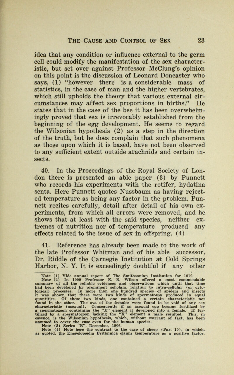 The Cause and Control of Sex 23 idea that any condition or influence external to the germ cell could modify the manifestation of the sex character¬ istic, but set over against Professor McClung's opinion on this point is the discussion of Leonard Doncaster who says, (1) ''however there is a considerable mass of statistics, in the case of man and the higher vertebrates, which still upholds the theory that various external cir¬ cumstances may affect sex proportions in births/' He states that in the case of the bee it has been overwhelm¬ ingly proved that sex is irrevocably established from the beginning of the egg development. He seems to regard the Wilsonian hypothesis (2) as a step in the direction of the truth, but he does complain that such phenomena as those upon which it is based, have not been observed to any sufficient extent outside arachnids and certain in¬ sects. 40. In the Proceedings of the Royal Society of Lon¬ don there is presented an able paper (3) by Punnett who records his experiments with the rotifer, hydatina senta. Here Punnett quotes Nussbaum as having reject¬ ed temperature as being any factor in the problem. Pun¬ nett recites carefully, detail after detail of his own ex¬ periments, from which all errors were removed, and he shows that at least with the said species, neither ex¬ tremes of nutrition nor of temperature produced any effects related to the issue of sex in offspring. (4) 41. Reference has already been made to the work of the late Professor Whitman and of his able successor, Dr. Riddle of the Carnegie Institution at Cold Springs Harbor, N. Y. It is exceedingly doubtful if any other I. — - • Note (1) Vidé annual report of The Smithsonian Institution for 1910. Note (2) In 1909 Professor E. B. Wilson offered a most commendable summary of all the reliable evidences and observations which until that time had been developed by prominent scholars, relating to intra-cellular (or cyto- logical) processes. In more than one hundred species of spiders and insects it was shown that there were two kinds of spermatozoa produced in equal quantities. Of these two kinds, one contained a certain characteristic not found in the other. The ova of the females were found to be void of any sex characteristic (asexual). Consequently if an asexual egg became fertilized by a spermatozoon containing the X element it developed into a female. If fer¬ tilized by a spermatozoon lacking the X element a male resulted. This, in essence, is the Wilsonian hypothesis, which, without warrant of fact, has been assumed to cover the case even for the human species. Note (3) Series B, December, 1906. Note (4) Note here the contrast to the case of sheep (Par. 10), in which, as quoted, the Encyclopaedia Britannica claims temperature as a positive factor.