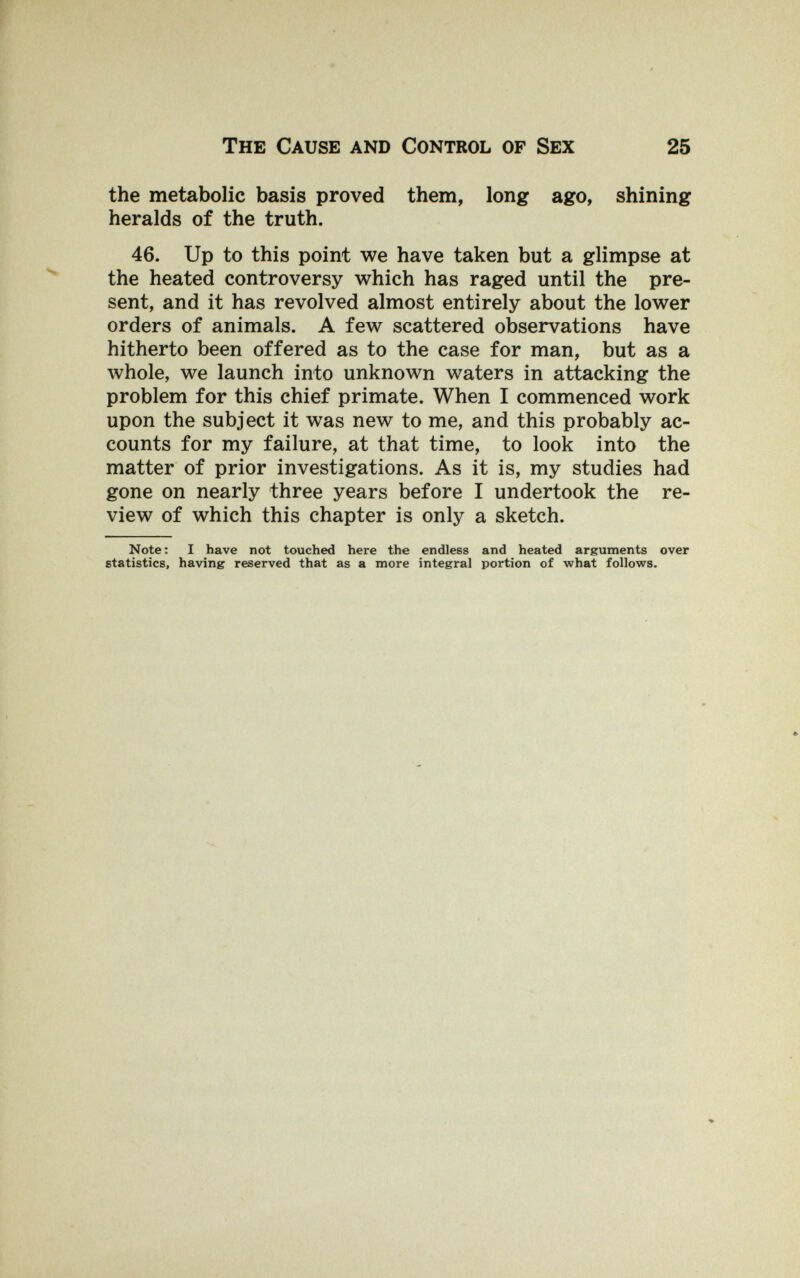 The Cause and Control of Sex 25 the metabolic basis proved them, long ago, shining heralds of the truth. 46. Up to this point we have taken but a glimpse at the heated controversy which has raged until the pre¬ sent, and it has revolved almost entirely about the lower orders of animals. A few scattered observations have hitherto been offered as to the case for man, but as a whole, we launch into unknown waters in attacking the problem for this chief primate. When I commenced work upon the subject it was new to me, and this probably ac¬ counts for my failure, at that time, to look into the matter of prior investigations. As it is, my studies had gone on nearly three years before I undertook the re¬ view of which this chapter is only a sketch. Note: I have not touched here the endless and heated arguments over statistics, having reserved that as a more integral portion of what follows.