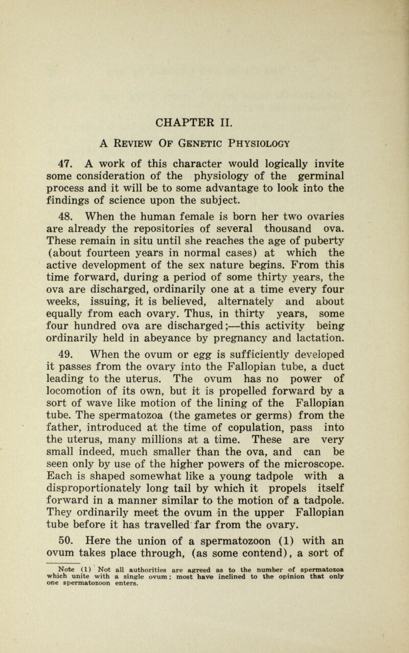 CHAPTER П. A Review Of Genetic Physiology 47. A work of this character would logically invite some consideration of the physiology of the germinal process and it will be to some advantage to look into the findings of science upon the subject. 48. When the human female is born her two ovaries are already the repositories of several thousand ova. These remain in situ until she reaches the age of puberty (about fourteen years in normal cases) at which the active development of the sex nature begins. From this time forward, during a period of some thirty years, the ova are discharged, ordinarily one at a time every four weeks, issuing, it is believed, alternately and about equally from each ovary. Thus, in thirty years, some four hundred ova are discharged;—this activity being ordinarily held in abeyance by pregnancy and lactation. 49. When the ovum or egg is sufficiently developed it passes from the ovary into the Fallopian tube, a duct leading to the uterus. The ovum has no power of locomotion of its own, but it is propelled forward by a sort of wave like motion of the lining of the Fallopian tube. The spermatozoa (the gametes or germs) from the father, introduced at the time of copulation, pass into the uterus, many millions at a time. These are very small indeed, much smaller than the ova, and can be seen only by use of the higher powers of the microscope. Each is shaped somewhat like a young tadpole with a disproportionately long tail by which it propels itself forward in a manner similar to the motion of a tadpole. They ordinarily meet the ovum in the upper Fallopian tube before it has travelled far from the ovary. 50. Here the union of a spermatozoon (1) with an ovum takes place through, (as some contend), a sort of Note (1) Not all authorities are agreed as to the number of spermatozoa which unite with a singrle ovum ; most have inclined to the opinion that only one spermatozoon enters.