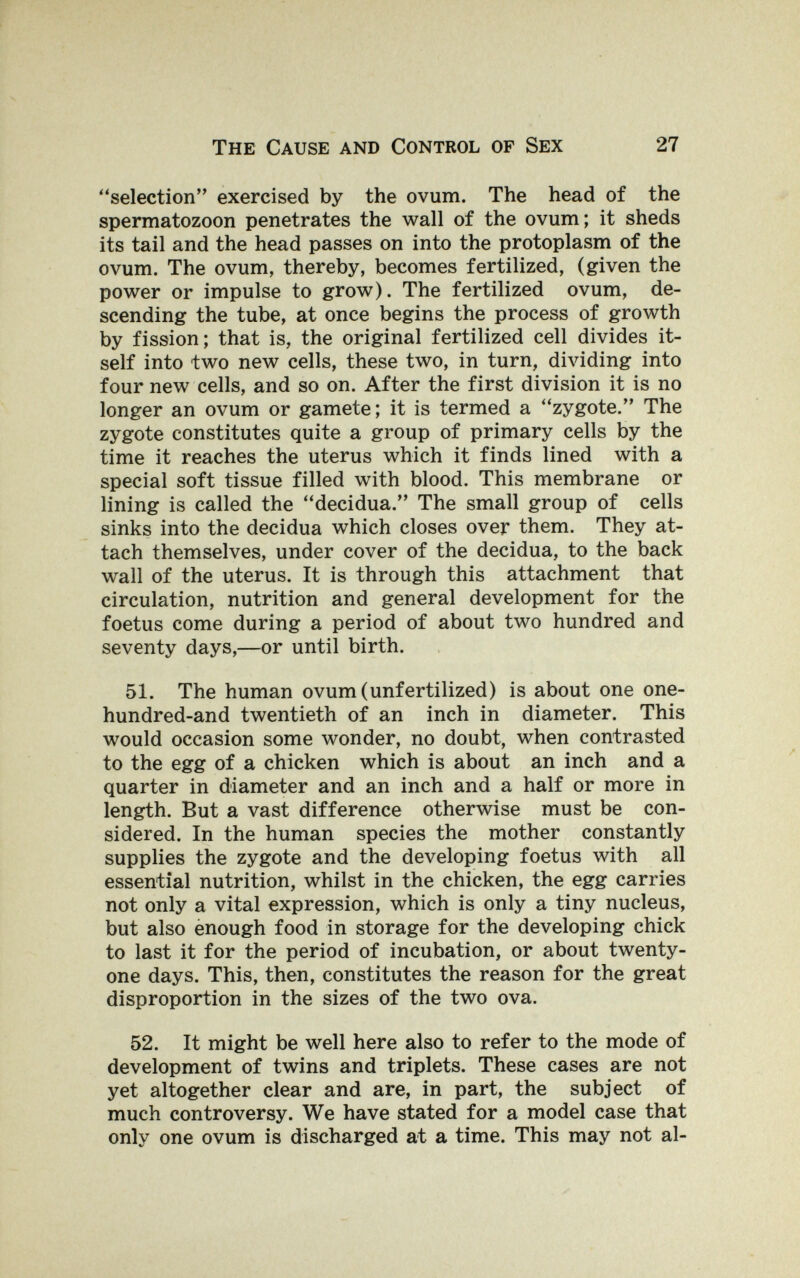 The Cause and Control of Sex 27 selection exercised by the ovum. The head of the spermatozoon penetrates the wall of the ovum; it sheds its tail and the head passes on into the protoplasm of the ovum. The ovum, thereby, becomes fertilized, (given the power or impulse to grow). The fertilized ovum, de¬ scending the tube, at once begins the process of growth by fission; that is, the original fertilized cell divides it¬ self into two new cells, these two, in turn, dividing into four new cells, and so on. After the first division it is no longer an ovum or gamete; it is termed a zygote. The zygote constitutes quite a group of primary cells by the time it reaches the uterus which it finds lined with a special soft tissue filled with blood. This membrane or lining is called the decidua. The small group of cells sinks into the decidua which closes over them. They at¬ tach themselves, under cover of the decidua, to the back wall of the uterus. It is through this attachment that circulation, nutrition and general development for the foetus come during a period of about two hundred and seventy days,—or until birth. 51. The human ovum (unfertilized) is about one one- hundred-and twentieth of an inch in diameter. This would occasion some wonder, no doubt, when contrasted to the egg of a chicken which is about an inch and a quarter in diameter and an inch and a half or more in length. But a vast difference otherwise must be con¬ sidered. In the human species the mother constantly supplies the zygote and the developing foetus with all essential nutrition, whilst in the chicken, the egg carries not only a vital expression, which is only a tiny nucleus, but also ènough food in storage for the developing chick to last it for the period of incubation, or about twenty- one days. This, then, constitutes the reason for the great disproportion in the sizes of the two ova. 52. It might be well here also to refer to the mode of development of twins and triplets. These cases are not yet altogether clear and are, in part, the subject of much controversy. We have stated for a model case that only one ovum is discharged at a time. This may not al-