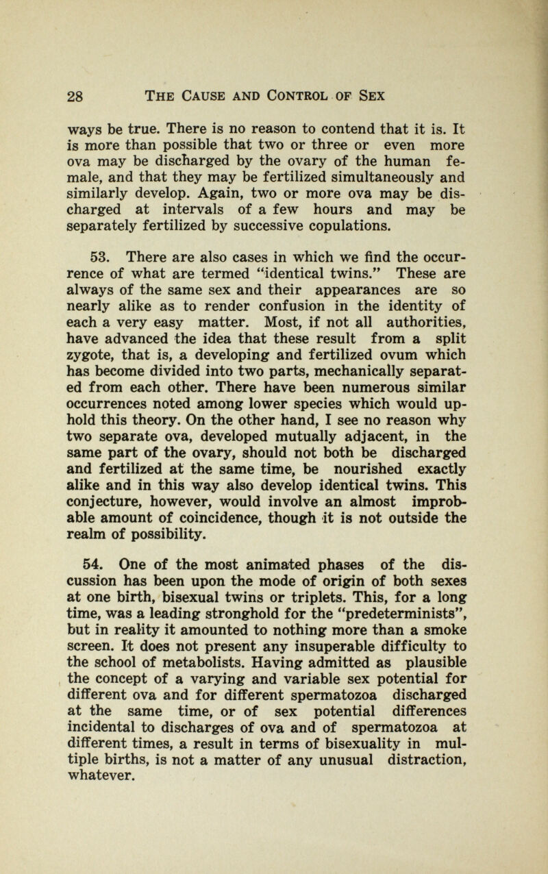 28 The Cause and Control of Sex ways be true. There is no reason to contend that it is. It is more than possible that two or three or even more ova may be discharged by the ovary of the human fe¬ male, and that they may be fertilized simultaneously and similarly develop. Again, two or more ova may be dis¬ charged at intervals of a few hours and may be separately fertilized by successive copulations. 53. There are also cases in which we find the occur¬ rence of what are termed identical twins. These are always of the same sex and their appearances are so nearly alike as to render confusion in the identity of each a very easy matter. Most, if not all authorities, have advanced the idea that these result from a split zygote, that is, a developing and fertilized ovum which has become divided into two parts, mechanically separat¬ ed from each other. There have been numerous similar occurrences noted among lower species which would up¬ hold this theory. On the other hand, I see no reason why two separate ova, developed mutually adjacent, in the same part of the ovary, should not both be discharged and fertilized at the same time, be nourished exactly alike and in this way also develop identical twins. This conjecture, however, would involve an almost improb¬ able amount of coincidence, though it is not outside the realm of possibility. 54. One of the most animated phases of the dis¬ cussion has been upon the mode of origin of both sexes at one birth, bisexual twins or triplets. This, for a long time, was a leading stronghold for the predeterminists, but in reality it amounted to nothing more than a smoke screen. It does not present any insuperable difficulty to the school of metabolists. Having admitted as plausible , the concept of a varying and variable sex potential for different ova and for different spermatozoa discharged at the same time, or of sex potential differences incidental to discharges of ova and of spermatozoa at different times, a result in terms of bisexuality in mul¬ tiple births, is not a matter of any unusual distraction, whatever.