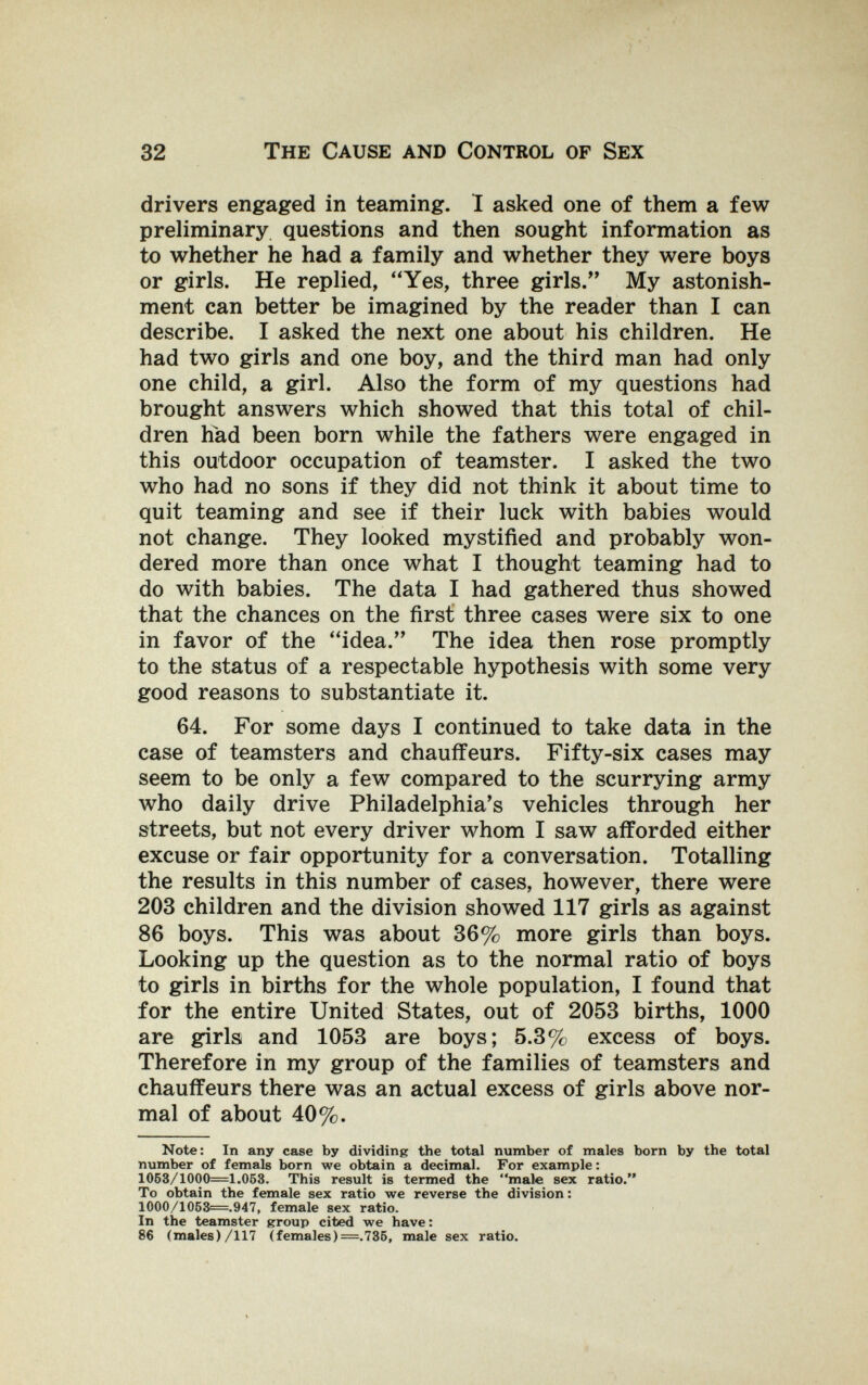 32 The Cause and Control of Sex drivers engaged in teaming. 1 asked one of them a few preliminary questions and then sought information as to whether he had a family and whether they were boys or girls. He replied, ''Yes, three girls. My astonish¬ ment can better be imagined by the reader than I can describe. I asked the next one about his children. He had two girls and one boy, and the third man had only one child, a girl. Also the form of my questions had brought answers which showed that this total of chil¬ dren had been born while the fathers were engaged in this outdoor occupation of teamster. I asked the two who had no sons if they did not think it about time to quit teaming and see if their luck with babies would not change. They looked mystified and probably won¬ dered more than once what I thought teaming had to do with babies. The data I had gathered thus showed that the chances on the first three cases were six to one in favor of the ''idea. The idea then rose promptly to the status of a respectable hypothesis with some very good reasons to substantiate it. 64. For some days I continued to take data in the case of teamsters and chauffeurs. Fifty-six cases may seem to be only a few compared to the scurrying army who daily drive Philadelphia's vehicles through her streets, but not every driver whom I saw afforded either excuse or fair opportunity for a conversation. Totalling the results in this number of cases, however, there were 203 children and the division showed 117 girls as against 86 boys. This was about 36% more girls than boys. Looking up the question as to the normal ratio of boys to girls in births for the whole population, I found that for the entire United States, out of 2053 births, 1000 are girls and 1053 are boys; 5.3% excess of boys. Therefore in my group of the families of teamsters and chauffeurs there was an actual excess of girls above nor¬ mal of about 40%. Note: In any case by dividing the total number of males born by the total number of femáis born we obtain a decimal. For example : 1053/1000=1.053. This result is termed the male sex ratio. To obtain the female sex ratio we reverse the division : 1000/1063=.947, female sex ratio. In the teamster group cited we have : 86 (males)/117 (females) =.785, male sex ratio.