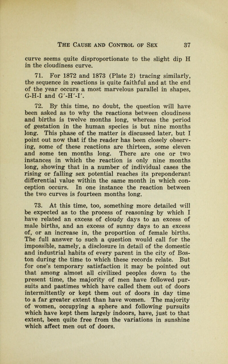 The Cause and Control of Sex 37 curve seems quite disproportionate to the slight dip H in the cloudiness curve. 71. For 1872 and 1873 (Plate 2) tracing similarly, the sequence in reactions is quite faithful and at the end of the year occurs a most marvelous parallel in shapes, G-H-I and G'-H'-I'. 72. By this time, no doubt, the question will have been asked as to why the reactions between cloudiness and births is twelve months long, whereas the period of gestation in the human species is but nine months long. This phase of the matter is discussed later, but I point out now that if the reader has been closely observ¬ ing, some of these reactions are thirteen, some eleven and some ten months long. There are one or two instances in which the reaction is only nine months long, showing that in a number of individual cases the rising or falling sex potential reaches its preponderant differential value within the same month in which con¬ ception occurs. In one instance the reaction between the two curves is fourteen months long. 73. At this time, too, something more detailed will be expected as to the process of reasoning by which I have related an excess of cloudy days to an excess of male births, and an excess of sunny days to an excess of, or an increase in, the proportion of female births. The full answer to such a question would call for the impossible, namely, a disclosure in detail of the domestic and industrial habits of every parent in the city of Bos¬ ton during the time to which these records relate. But for one's temporary satisfaction it may be pointed out that among almost all civilized peoples down to the present time, the majority of men have followed pur¬ suits and pastimes which have called them out of doors intermittently or kept them out of doors in day time to a far greater extent than have women. The majority of women, occupying a sphere and following pursuits which have kept them largely indoors, have, just to that extent, been quite free from the variations in sunshine which affect men out of doors.