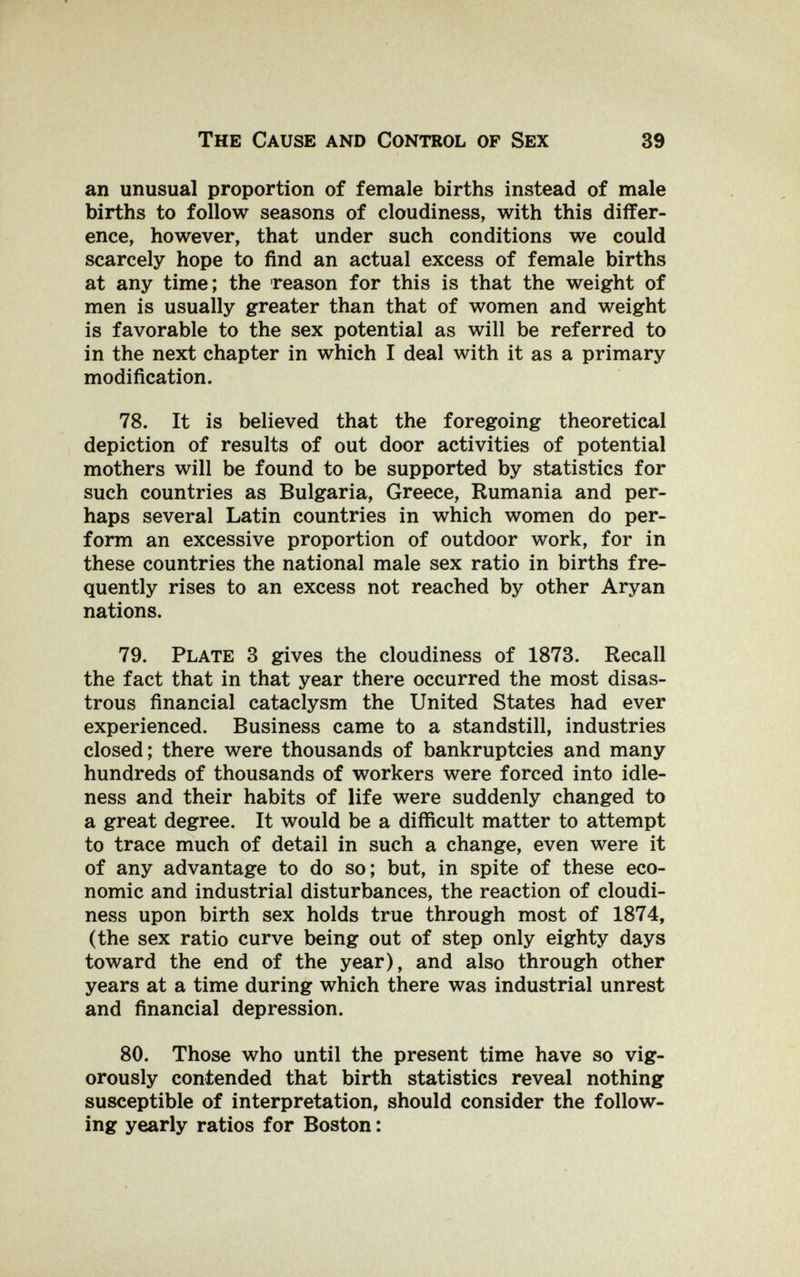 The Cause and Control of Sex 39 an unusual proportion of female births instead of male births to follow seasons of cloudiness, with this differ¬ ence, however, that under such conditions we could scarcely hope to find an actual excess of female births at any time; the reason for this is that the weight of men is usually greater than that of women and weight is favorable to the sex potential as will be referred to in the next chapter in which I deal with it as a primary modification. 78. It is believed that the foregoing theoretical depiction of results of out door activities of potential mothers will be found to be supported by statistics for such countries as Bulgaria, Greece, Rumania and per¬ haps several Latin countries in which women do per¬ form an excessive proportion of outdoor work, for in these countries the national male sex ratio in births fre¬ quently rises to an excess not reached by other Aryan nations. 79. Plate 3 gives the cloudiness of 1873. Recall the fact that in that year there occurred the most disas¬ trous financial cataclysm the United States had ever experienced. Business came to a standstill, industries closed; there were thousands of bankruptcies and many hundreds of thousands of workers were forced into idle¬ ness and their habits of life were suddenly changed to a great degree. It would be a difficult matter to attempt to trace much of detail in such a change, even were it of any advantage to do so; but, in spite of these eco¬ nomic and industrial disturbances, the reaction of cloudi¬ ness upon birth sex holds true through most of 1874, (the sex ratio curve being out of step only eighty days toward the end of the year), and also through other years at a time during which there was industrial unrest and financial depression. 80. Those who until the present time have so vig¬ orously contended that birth statistics reveal nothing susceptible of interpretation, should consider the follow¬ ing yearly ratios for Boston :