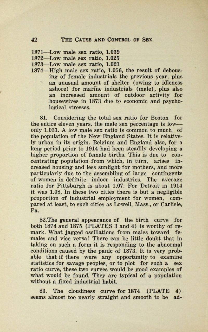 42 The Cause and Control of Sex 1871—Low male sex ratio, 1.039 1872—Low male sex ratio, 1.025 1873—Low male sex ratio, 1.021 1874—High male sex ratio, 1.056, the result of dehous- ing of female industrials the previous year, plus ^ an unusual amount of shelter (owing to idleness ashore) for marfne industrials (male), plus also an increased amount of outdoor activity for housewives in 1873 due to economic and psycho¬ logical stresses. 81. Considering the total sex ratio for Boston for the entire eleven years, the male sex percentage is low— only 1.031. A low ipale sex ratio is common to much of the population of the New England States. It is relative¬ ly urban in its origin. Belgium and England also, for a long period prior to 1914 had been steadily developing a higher proportion of female births. This is due to con¬ centrating population from which, in turn, arises in¬ creased housing and less sunlight for mothers, and more particularly due to the assembling of large contingents of women in definite indoor industries. The average ratio for Pittsburgh is about 1.07. For Detroit in 1914 it was 1.08. In these two cities there is but a negligible proportion of industrial employment for women, com¬ pared at least, to such cities as Lowell, Mass., or Carlisle, Pa. 82.The general appearance of the birth curve for both 1874 and 1875 (PLATES 3 and 4) is worthy of re¬ mark. What jagged oscillations from males toward fe¬ males and vice versa! There can be little doubt that in taking on such a form it is responding to the abnormal conditions caused by the panic of 1873. It is very prob¬ able that if there were any opportunity to examine statistics for savage peoples, or to plot for such a sex ratio curve, these two curves would be good examples of what would be found. They are typical of a population without a fixed industrial habit. 83. The cloudiness curve for 1874 (PLATE 4) seems almost too nearly straight and smooth to be ad-