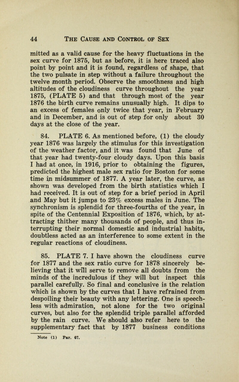 44 The Cause and Control of Sex mitted as a valid cause for the heavy fluctuations in the sex curve for 1875, but as before, it is here traced also point by point and it is found, regardless of shape, that the two pulsate in step without a failure throughout the twelve ¡month period. Observe the smoothness and high altitudes of the cloudiness curve throughout the year 1875, (PLATE 5) and that through most of the year 1876 the birth curve remains unusually high. It dips to an excess of females only twice that year, in February and in December, and is out of step for only about 30 days at the close of the year. 84. PLATE 6. As mentioned before, (1) the cloudy year 1876 was largely the stimulus for this investigation of the weather factor, and it was found that June of that year had twenty-four cloudy days. Upon this basis I had at once, in 1916, prior to obtaining the figures, predicted the highest male sex ratio for Boston for some time i^i midsummer of 1877. A year later, the curve, as shown was developed from the birth statistics which I had received. It is out of step for a brief period in April and May but it jumps to 23% excess males in June. The synchronism is splendid for three-fourths of the year, in spite of the Centennial Exposition of 1876, which, by at¬ tracting thither many thousands of people, and thus in¬ terrupting their normal domestic and industrial habits, doubtless acted as an interference to some extent in the regular reactions of cloudiness. 85. PLATE 7. I have shown the cloudiness curve for 1877 and the sex ratio curve for 1878 sincerely be¬ lieving that it will serve to remove all doubts from the minds of the incredulous if they will but inspect this parallel carefully. So final and conclusive is the relation which is shown by the curves that I have refrained from despoiling their beauty with any lettering. One is speech¬ less with admiration, not alone for the two original curves, but also for the splendid triple parallel afforded by the rain curve. We should also refer here to the supplementary fact that by 1877 business conditions Note (1) Par. 67.