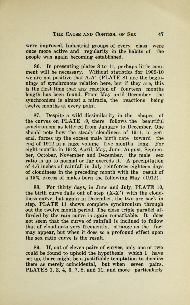 The Cause and Control op Sex 47 were improved. Industrial groups of every class were once more active and regularity in the habits of the people was again becoming established. 86. In presenting plates 8 to 11, perhaps little com¬ ment will be necessary. Without statistics for 1909-10 we are not positive that A-A' (PLATE 8) are the begin¬ nings of synchronous relation here, but if they are, this is the first time that any reaction of fourteen months length has been found. From May until December the synchronism is almost a miracle, the reactions being twelve months at every point. 87. Despite a wild dissimilarity in the shapes of the curves on PLATE 9, there follows the beautiful synchronism as lettered from January to December. One should note how the steady cloudiness of 1911, in gen¬ eral, forces up the excess male birth rate toward the end of 1912 in a huge volume five months long. For eight months in 1912, April, May, June, August, Septem¬ ber, October, November and December, the male sex ratio is up to normal or far exceeds it. A precipitation of 4.6 inches of rainfall in July reinforces eighteen days of cloudiness in the preceding month with the result of a 15% excess of males born the following May (1912). 88. For thirty days, in June and July, PLATE 10, the birth curve falls out of step (X-X') with the cloud¬ iness curve, but again in December, the two are back in step. PLATE 11 shows complete synchronism through out the twelve month period. The close triple parallel af¬ forded by the rain curve is again remarkable. It does not seem that the curve of rainfall is inclined to follow that of cloudiness very frequently, strange as the fact may appear, but when it does so a profound effect upon the sex ratio curve is the result. 89. If, out of eleven pairs of curves, only one or two could be found to uphold the hypothesis which I have set up, there might be a justifiable temptation to dismiss them as merely coincidental, but when seven pairs, PLATES 1, 2, 4, 6, 7, 8, and 11, and more particularly