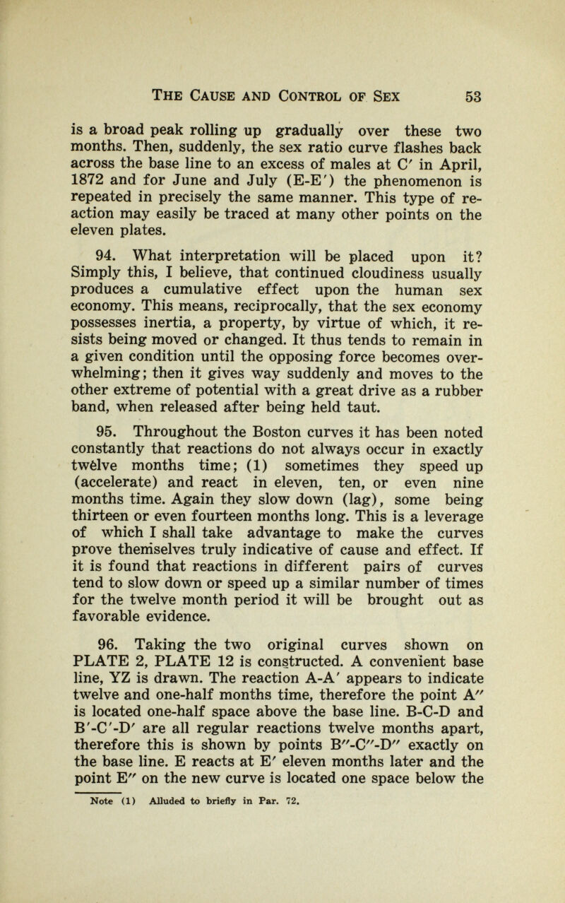 The Cause and Control of Sex 53 is a broad peak rolling up gradually over these two months. Then, suddenly, the sex ratio curve flashes back across the base line to an excess of males at С in April, 1872 and for June and July (E-E') the phenomenon is repeated in precisely the same manner. This type of re¬ action may easily be traced at many other points on the eleven plates. 94. What interpretation will be placed upon it? Simply this, I believe, that continued cloudiness usually produces a cumulative effect upon the human sex economy. This means, reciprocally, that the sex economy possesses inertia, a property, by virtue of which, it re¬ sists being moved or changed. It thus tends to remain in a given condition until the opposing force becomes over¬ whelming; then it gives way suddenly and moves to the other extreme of potential with a great drive as a rubber band, when released after being held taut. 95. Throughout the Boston curves it has been noted constantly that reactions do not always occur in exactly twèlve months time; (1) sometimes they speed up (accelerate) and react in eleven, ten, or even nine months time. Again they slow down (lag), some being thirteen or even fourteen months long. This is a leverage of which I shall take advantage to make the curves prove themselves truly indicative of cause and effect. If it is found that reactions in different pairs of curves tend to slow down or speed up a similar number of times for the twelve month period it will be brought out as favorable evidence. 96. Taking the two original curves shown on PLATE 2, PLATE 12 is constructed. A convenient base line, YZ is drawn. The reaction A-A' appears to indicate twelve and one-half months time, therefore the point A is located one-half space above the base line. B-C-D and B'-C-D' are all regular reactions twelve months apart, therefore this is shown by points B-C-D exactly on the base line. E reacts at E' eleven months later and the point E on the new curve is located one space below the Note (1) Alluded to briefly in Par. 72.