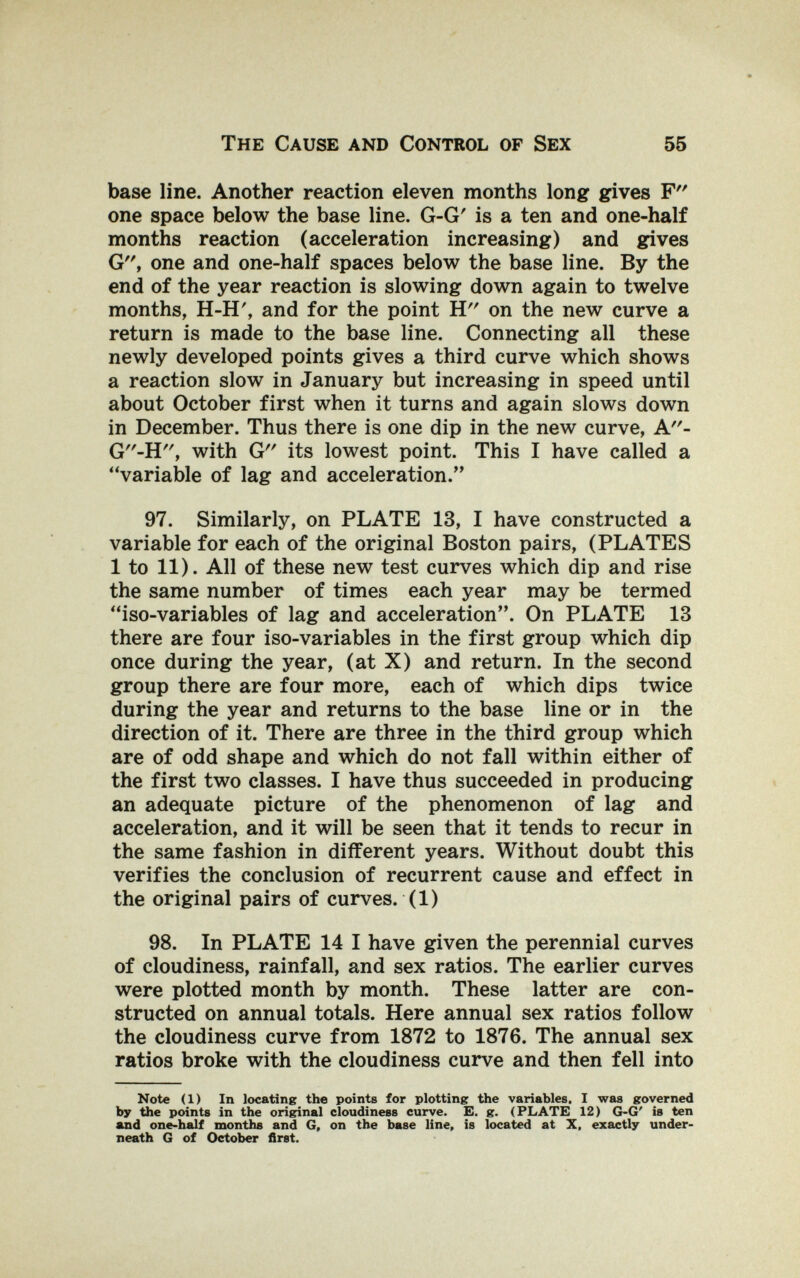 The Cause and Control of Sex 55 base line. Another reaction eleven months long gives F one space below the base line. G-G' is a ten and one-half months reaction (acceleration increasing) and gives G, one and one-half spaces below the base line. By the end of the year reaction is slowing down again to twelve months, H-H', and for the point H on the new curve a return is made to the base line. Connecting all these newly developed points gives a third curve which shows a reaction slow in January but increasing in speed until about October first when it turns and again slows down in December. Thus there is one dip in the new curve, A- G-H, with G its lowest point. This I have called a variable of lag and acceleration. 97. Similarly, on PLATE 13, I have constructed a variable for each of the original Boston pairs, (PLATES 1 to 11). All of these new test curves which dip and rise the same number of times each year may be termed iso-variables of lag and acceleration. On PLATE 13 there are four iso-variables in the first group which dip once during the year, (at X) and return. In the second group there are four more, each of which dips twice during the year and returns to the base line or in the direction of it. There are three in the third group which are of odd shape and which do not fall within either of the first two classes. I have thus succeeded in producing * an adequate picture of the phenomenon of lag and acceleration, and it will be seen that it tends to recur in the same fashion in different years. Without doubt this verifies the conclusion of recurrent cause and effect in the original pairs of curves. (1) 98. In PLATE 14 I have given the perennial curves of cloudiness, rainfall, and sex ratios. The earlier curves were plotted month by month. These latter are con¬ structed on annual totals. Here annual sex ratios follow the cloudiness curve from 1872 to 1876. The annual sex ratios broke with the cloudiness curve and then fell into Note (1) In locating the points for plotting the variables. I was governed by the points in the original cloudiness curve. E. g. (PLATE 12) G-G' is ten and one-half months and G, on the base line, is located at X, exactly under¬ neath G of October first.