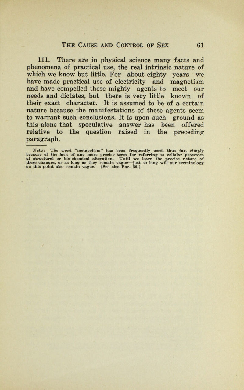 The Cause and Control of Sex 61 111. There are in physical science many facts and phenomena of practical use, the real intrinsic nature of which we know but little. For about eighty years we have made practical use of electricity and magnetism and have compelled these mighty agents to meet our needs and dictates, but there is very little known of their exact character. It is assumed to be of a certain nature because the manifestations of these agents seem to warrant such conclusions. It is upon such ground as this alone that speculative answer has been offered relative to the question raised in the preceding paragraph. Note : The word metabolism has been frequently used, thus far, simply because of the lack of any more precise term for referring to cellular processes of structural or bio-chemical alteration. Until we learn the precise nature of these changes, or as long as they remain vague—just so long will our terminology on this point also remain vague. (See also Par. 66.)