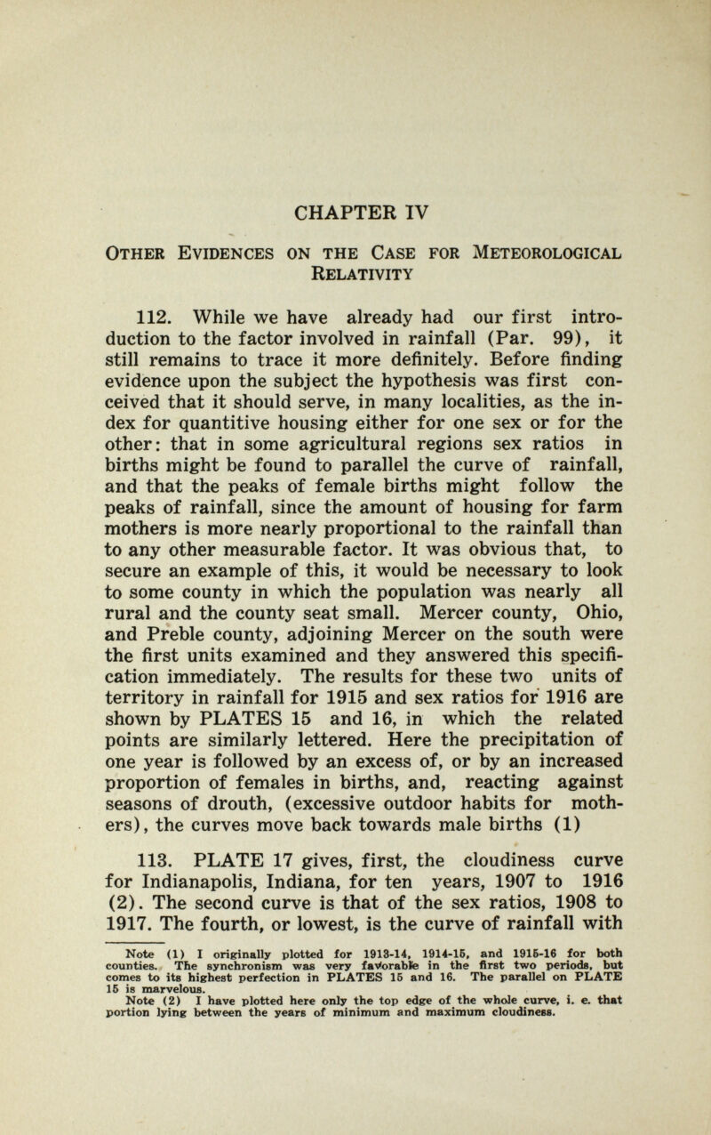 CHAPTER IV Other Evidences on the Case for Meteorological Relativity 112. While we have already had our first intro¬ duction to the factor involved in rainfall (Par. 99), it still remains to trace it more definitely. Before finding evidence upon the subject the hypothesis was first con¬ ceived that it should serve, in many localities, as the in¬ dex for quantitive housing either for one sex or for the other: that in some agricultural regions sex ratios in births might be found to parallel the curve of rainfall, and that the peaks of female births might follow the peaks of rainfall, since the amount of housing for farm mothers is more nearly proportional to the rainfall than to any other measurable factor. It was obvious that, to secure an example of this, it would be necessary to look to some county in which the population was nearly all rural and the county seat small. Mercer county, Ohio, and Preble county, adjoining Mercer on the south were the first units examined and they answered this specifi¬ cation immediately. The results for these two units of territory in rainfall for 1915 and sex ratios for 1916 are shown by PLATES 15 and 16, in which the related points are similarly lettered. Here the precipitation of one year is followed by an excess of, or by an increased proportion of females in births, and, reacting against seasons of drouth, (excessive outdoor habits for moth¬ ers), the curves move back towards male births (1) 113. PLATE 17 gives, first, the cloudiness curve for Indianapolis, Indiana, for ten years, 1907 to 1916 (2). The second curve is that of the sex ratios, 1908 to 1917. The fourth, or lowest, is the curve of rainfall with Note (1) I ori^nally plotted for 1913-14, 1914-15, and 1916-16 for both counties. Tbe synchronism was very faVorabte in the first two periods, but comes to its highest perfection in PLATES 15 and 16. The parallel on PLATE 15 is marvelous. Note (2) I have plotted here only the top edge of the whole curve, i. e. that portion lying between the years of minimum and maximum cloudiness.