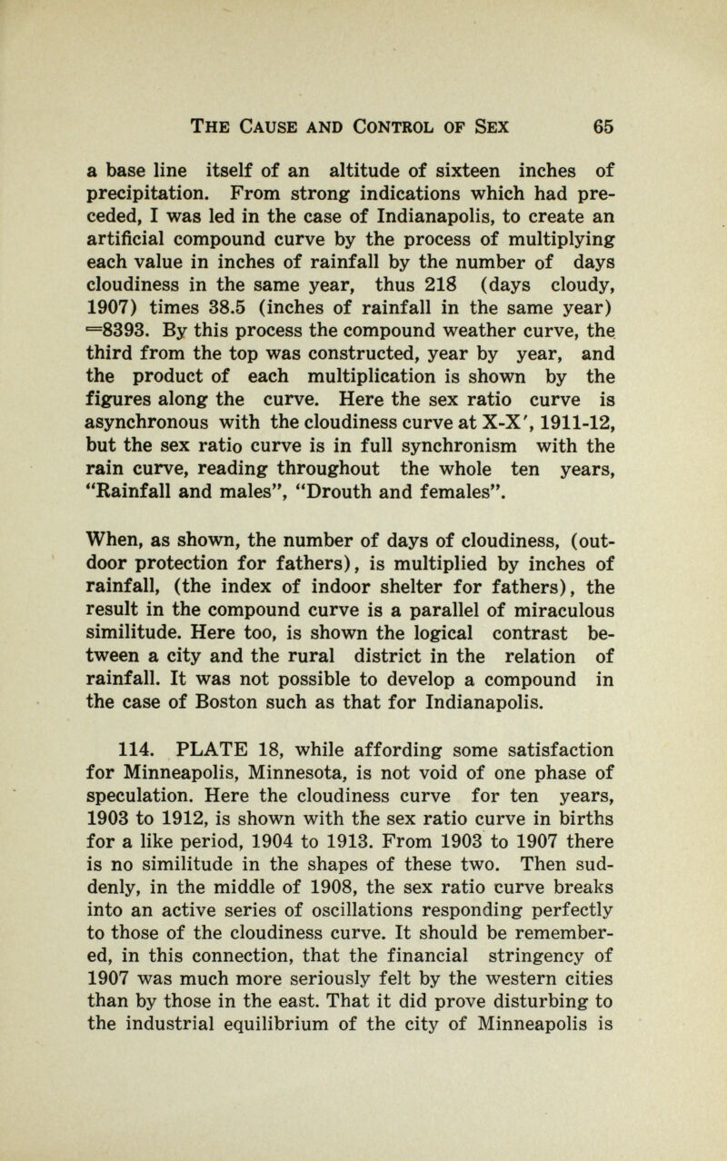 The Cause and Control of Sex 65 a base line itself of an altitude of sixteen inches of precipitation. From strong indications which had pre¬ ceded, I was led in the case of Indianapolis, to create an artificial compound curve by the process of multiplying each value in inches of rainfall by the number of days cloudiness in the same year, thus 218 (days cloudy, 1907) times 38.5 (inches of rainfall in the same year) ■=8393. By this process the compound weather curve, the third from the top was constructed, year by year, and the product of each multiplication is shown by the figures along the curve. Here the sex ratio curve is asynchronous with the cloudiness curve at X-X', 1911-12, but the sex ratio curve is in full synchronism with the rain curve, reading throughout the whole ten years, Rainfall and males, Drouth and females. When, as shown, the number of days of cloudiness, (out¬ door protection for fathers), is multiplied by inches of rainfall, (the index of indoor shelter for fathers), the result in the compound curve is a parallel of miraculous similitude. Here too, is shown the logical contrast be¬ tween a city and the rural district in the relation of rainfall. It was not possible to develop a compound in the case of Boston such as that for Indianapolis. 114. PLATE 18, while affording some satisfaction for Minneapolis, Minnesota, is not void of one phase of speculation. Here the cloudiness curve for ten years, 1903 to 1912, is shown with the sex ratio curve in births for a like period, 1904 to 1913. From 1903 to 1907 there is no similitude in the shapes of these two. Then sud¬ denly, in the middle of 1908, the sex ratio curve breaks into an active series of oscillations responding perfectly to those of the cloudiness curve. It should be remember¬ ed, in this connection, that the financial stringency of 1907 was much more seriously felt by the western cities than by those in the east. That it did prove disturbing to the industrial equilibrium of the city of Minneapolis is