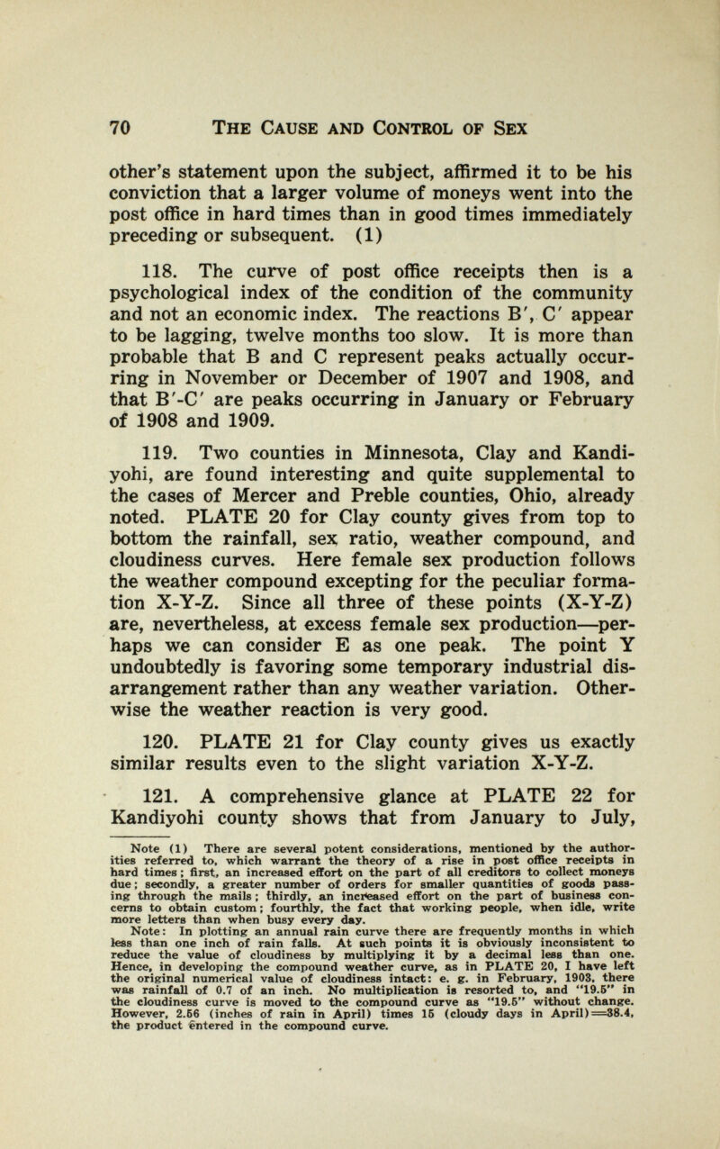 70 The Cause and Control of Sex other's statement upon the subject, affirmed it to be his conviction that a larger volume of moneys went into the post office in hard times than in good times immediately preceding or subsequent. (1) 118. The curve of post office receipts then is a psychological index of the condition of the community and not an economic index. The reactions B',С appear to be lagging, twelve months too slow. It is more than probable that В and С represent peaks actually occur¬ ring in November or December of 1907 and 1908, and that B'-C are peaks occurring in January or February of 1908 and 1909. 119. Two counties in Minnesota, Clay and Kandi¬ yohi, are found interesting and quite supplemental to the cases of Mercer and Preble counties, Ohio, already noted. PLATE 20 for Clay county gives from top to bottom the rainfall, sex ratio, weather compound, and cloudiness curves. Here female sex production follows the weather compound excepting for the peculiar forma¬ tion X-Y-Z. Since all three of these points (X-Y-Z) are, nevertheless, at excess female sex production—per¬ haps we can consider E as one peak. The point Y undoubtedly is favoring some temporary industrial dis¬ arrangement rather than any weather variation. Other¬ wise the weather reaction is very good. 120. PLATE 21 for Clay county gives us exactly similar results even to the slight variation X-Y-Z. 121. A comprehensive glance at PLATE 22 for Kandiyohi county shows that from January to July, Note (1) There are several potent considerations, mentioned by the author¬ ities referred to, which warrant the theory of a rise in post office receipts in hard times ; first, an increased effort on the part of all creditors to collect moneys due ; secondly, a greater number of orders for smaller quantities of sroods pass¬ ing through the mails ; thirdly, an inclosed effort on the part of business con¬ cerns to obtain custom ; fourthly, the fact that working people, when idle, write more letters than when busy every day. Note: In plotting an annual rain curve there are frequently months in which less than one inch of rain falls. At such points it is obviously inconsistent to reduce the value of cloudiness by multiplying it by a decimal less than one. Hence, in developing the compound weather curve, as in PLATE 20, I have left the original numerical value of cloudiness intact: e. g. in February, 1903, there was rainfall of 0.7 of an inch. No multiplication is resorted to, and 19.5 in the cloudiness curve is moved to the compound curve as 19.5 without change. However, 2.Б6 (inches of rain in April) times 15 (cloudy days in April)=38.4, the product Entered in the compound curve.