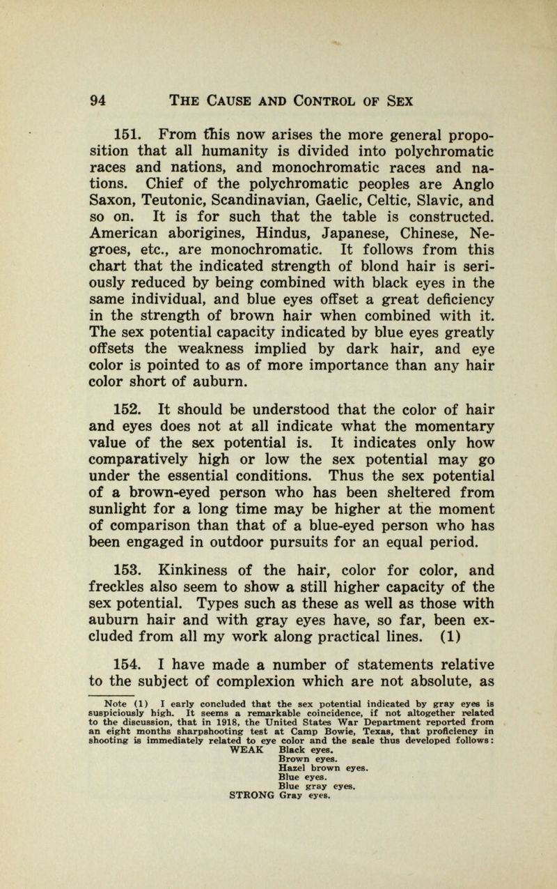94 The Cause and Control of Sex 151. From this now arises the more general propo¬ sition that all humanity is divided into polychromatic races and nations, and monochromatic races and na¬ tions. Chief of the polychromatic peoples are Anglo Saxon, Teutonic, Scandinavian, Gaelic, Celtic, Slavic, and so on. It is for such that the table is constructed. American aborigines, Hindus, Japanese, Chinese, Ne¬ groes, etc., are monochromatic. It follows from this chart that the indicated strength of blond hair is seri¬ ously reduced by being combined with black eyes in the same individual, and blue eyes offset a great deficiency in the strength of brown hair when combined with it. The sex potential capacity indicated by blue eyes greatly offsets the weakness implied by dark hair, and eye color is pointed to as of more importance than any hair color short of auburn. 152. It should be understood that the color of hair and eyes does not at all indicate what the momentary value of the sex potential is. It indicates only how comparatively high or low the sex potential may go under the essential conditions. Thus the sex potential of a brown-eyed person Avho has been sheltered from sunlight for a long time may be higher at the moment of comparison than that of a blue-eyed person who has been engaged in outdoor pursuits for an equal period. 153. Kinkiness of the hair, color for color, and freckles also seem to show a still higher capacity of the sex potential. Types such as these as well as those with aubum hair and with gray eyes have, so far, been ex¬ cluded from all my work along practical lines. (1) 154. I have made a number of statements relative to the subject of complexion which are not absolute, as Note (1) I early concluded that the sex potential indicated by gray eyes is suspicioxiely higrh. It seems a remarkable coincidence, if not altogether related to the discussion, that in 1918, the United States War Department reported from an eight months sharpshooting test at Camp Bowie, Texas, that proficiency in shooting is immediately related to eye color and the scale thus developed follows: WEAK Black eyes. Brown eyes. Hazel brown eyes. Blue eyes. Blue gray eyes. STRONG Gray eyes.