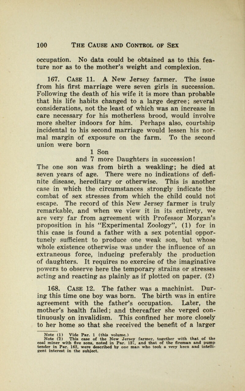 100 The Cause and Control of Sex occupation. No data could be obtained as to this fea¬ ture nor as to the mother's weight and complexion. 167. Case 11. A New Jersey farmer. The issue from his first marriage were seven girls in succession. Following the death of his wife it is more than probable that his life habits changed to a large degree; several considerations, not the least of which was an increase in care necessary for his motherless brood, would involve more shelter indoors for him. Perhaps also, courtship incidental to his second marriage would lessen his nor¬ mal margin of exposure on the farm. To the second union were born 1 Son and 7 more Daughters in succession! The one son was from birth a weakling; he died at seven years of age. There were no indications of defi¬ nite disease, hereditary or otherwise. This is another case in which the circumstances strongly indicate the combat of sex stresses from which the child could not escape. The record of this New Jersey farmer is truly remarkable, and when we view it in its entirety, we are very far from agreement with Professor Morgan's proposition in his Experimental Zoology, (1) for in this case is found a father with a sex potential oppor¬ tunely sufficient to produce one weak son, but whose whole existence otherwise was under the inñuence of an extraneous force, inducing preferably the production of daughters. It requires no exercise of the imaginative powers to observe here the temporary strains or stresses acting and reacting as plainly as if plotted on paper. (2) 168. Case 12. The father was a machinist. Dur¬ ing this time one boy was bom. The birth was in entire agreement with the father's occupation. Later, the mother's health failed; and thereafter she verged con¬ tinuously on invalidism. This confined her more closely to her home so that she received the benefit of a larger Note (1) Vide Par. 1 (this volume.) Note (2) This case of the New Jersey farmer, together with that of the coal miner with five sons, noted in Par. 137, and that of the fireman and pump tender in Par. 162, were described by one man who took a very keen and intelli¬ gent interest in the subject.