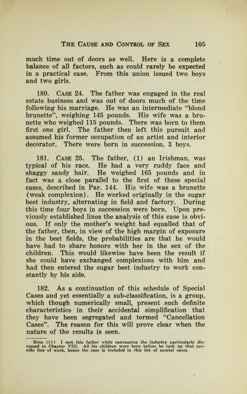 The Cause and Control of Sex 105 much time out of doors as well. Here is a complete balance of all factors, such as could rarely be expected in a practical case. From this union issued two boys and two girls. 180. Case 24. The father was engaged in the real estate business and was out of doors much of the time following his marriage. He was an intermediate blond brunette, weighing 145 pounds. His wife was a bru¬ nette who weighed 115 pounds. There was born to them first one girl. The father then left this pursuit and assumed his former occupation of an artist and interior decorator. There were born in succession, 3 boys. 181. Case 25. The father, (1) an Irishman, was typical of his race. He had a very ruddy face and shaggy sandy hair. He weighed 165 pounds and in fact was a close parallel to the first of these special cases, described in Par. 144. His wife was a brunette (weak complexion). He worked originally in the sugar beet industry, alternating in field and factory. During this time four boys in succession were born. Upon pre¬ viously established lines the analysis of this case is obvi¬ ous. If only the mother's weight had equalled that of the father, then, in view of the high margin of exposure in the beet fields, the probabilities are that he would have had to share honors with her in the sex of the children. This would likewise have been the result if she could have exchanged complexions with him and had then entered the sugar beet industry to work con¬ stantly by his side. 182. As a continuation of this schedule of Special Cases and yet essentially a sub-classification, is a group, which though numerically small, present such definite characteristics in their accidental simplification that they have been segregated and termed Cancellation Cases. The reason for this will prove clear when the nature of the results is seen. Note (1)) I met this father while canvassinpr the industry particularly dis¬ cussed in Chapter VIII. All his children were born before he took up that spe¬ cific line of work, hence the case is included in this list of special cases.