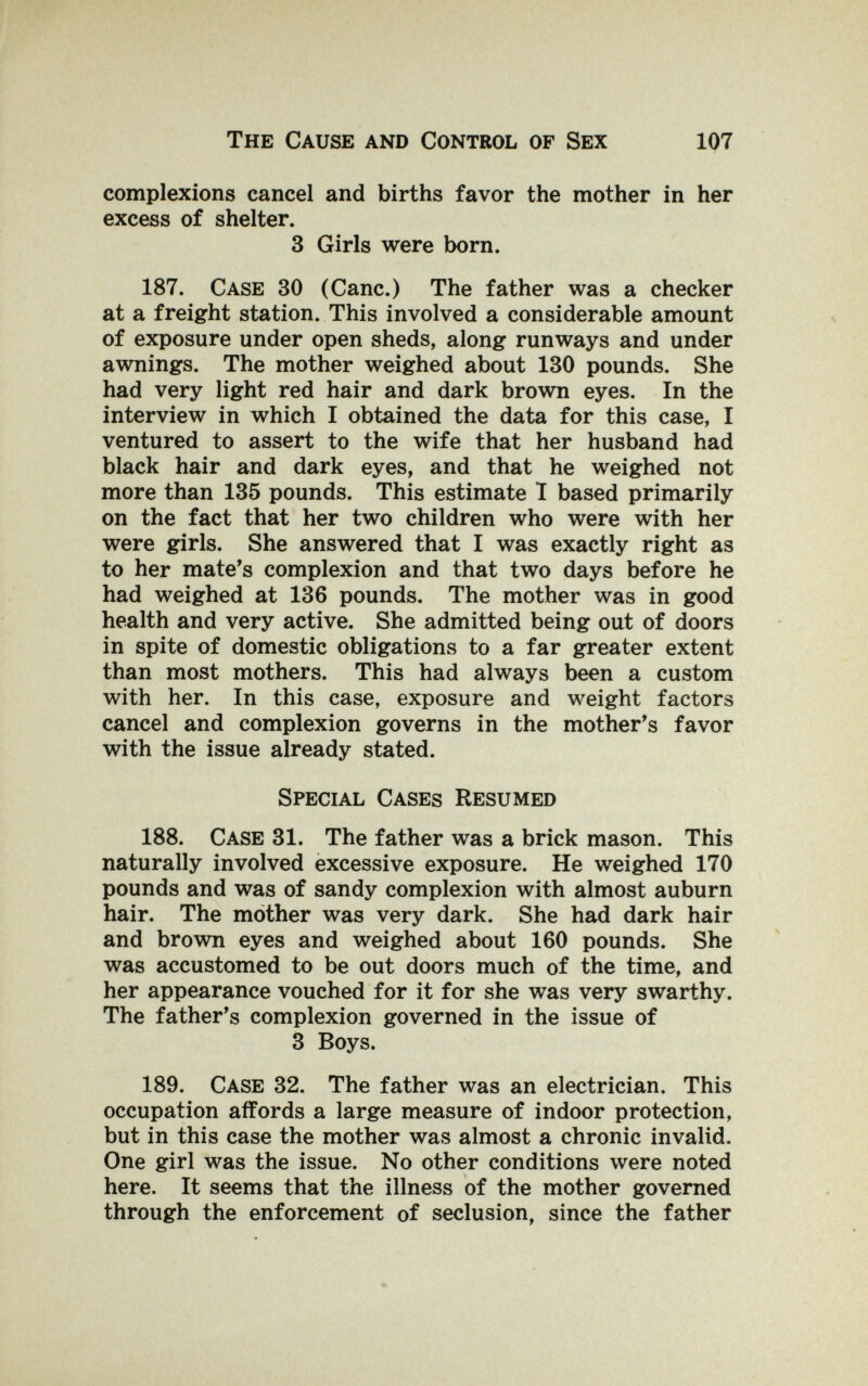 The Cause and Control of Sex 107 complexions cancel and births favor the mother in her excess of shelter. 3 Girls were born. 187. Case 30 (Cane.) The father was a checker at a freight station. This involved a considerable amount of exposure under open sheds, along runways and under awnings. The mother weighed about 130 pounds. She had very light red hair and dark brown eyes. In the interview in which I obtained the data for this case, I ventured to assert to the wife that her husband had black hair and dark eyes, and that he weighed not more than 135 pounds. This estimate 1 based primarily on the fact that her two children who were with her were girls. She answered that I was exactly right as to her mate's complexion and that two days before he had weighed at 136 pounds. The mother was in good health and very active. She admitted being out of doors in spite of domestic obligations to a far greater extent than most mothers. This had always been a custom with her. In this case, exposure and weight factors cancel and complexion governs in the mother's favor with the issue already stated. Special Cases Resumed 188. Case 31. The father was a brick mason. This naturally involved excessive exposure. He weighed 170 pounds and was of sandy complexion with almost auburn hair. The mother was very dark. She had dark hair and brown eyes and weighed about 160 pounds. She was accustomed to be out doors much of the time, and her appearance vouched for it for she was very swarthy. The father's complexion governed in the issue of 3 Boys. 189. Case 32. The father was an electrician. This occupation affords a large measure of indoor protection, but in this case the mother was almost a chronic invalid. One girl was the issue. No other conditions were noted here. It seems that the illness of the mother governed through the enforcement of seclusion, since the father