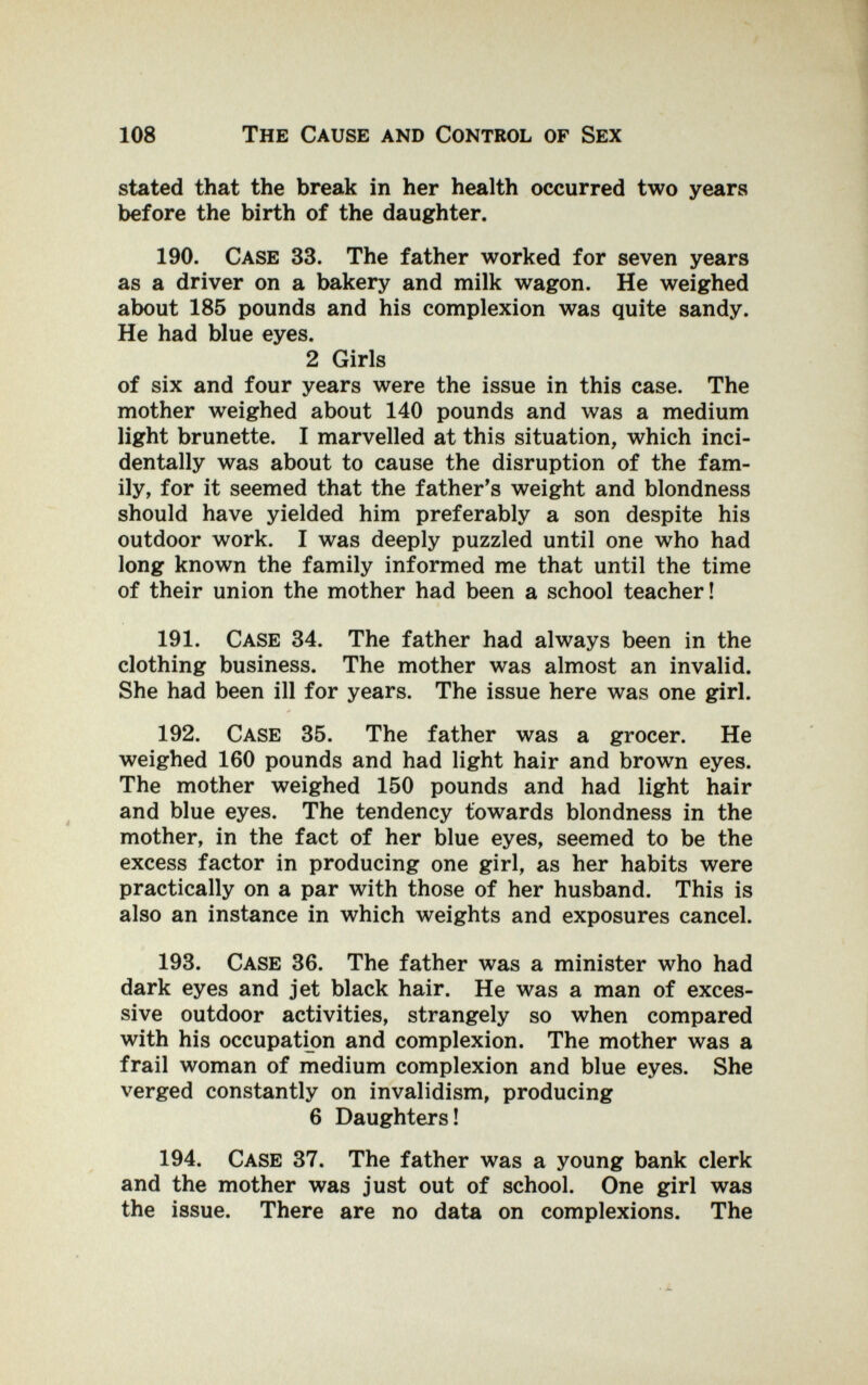 108 The Cause and Control of Sex stated that the break in her health occurred two years before the birth of the daughter. 190. Case 33. The father worked for seven years as a driver on a bakery and milk wagon. He weighed about 185 pounds and his complexion was quite sandy. He had blue eyes. 2 Girls of six and four years were the issue in this case. The mother weighed about 140 pounds and was a medium light brunette. I marvelled at this situation, which inci¬ dentally was about to cause the disruption of the fam¬ ily, for it seemed that the father's weight and blondness should have yielded him preferably a son despite his outdoor work. I was deeply puzzled until one who had long known the family informed me that until the time of their union the mother had been a school teacher! 191. Case 34. The father had always been in the clothing business. The mother was almost an invalid. She had been ill for years. The issue here was one girl. 192. Case 35. The father was a grocer. He weighed 160 pounds and had light hair and brown eyes. The mother weighed 150 pounds and had light hair and blue eyes. The tendency towards blondness in the mother, in the fact of her blue eyes, seemed to be the excess factor in producing one girl, as her habits were practically on a par with those of her husband. This is also an instance in which weights and exposures cancel. 193. Case 36. The father was a minister who had dark eyes and jet black hair. He was a man of exces¬ sive outdoor activities, strangely so when compared with his occupation and complexion. The mother was a frail woman of medium complexion and blue eyes. She verged constantly on invalidism, producing 6 Daughters! 194. Case 37. The father was a young bank clerk and the mother was just out of school. One girl was the issue. There are no data on complexions. The