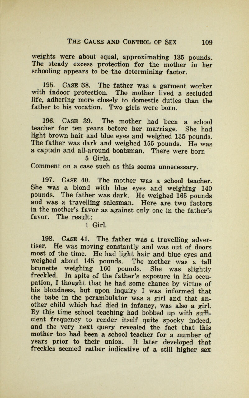The Cause and Control of Sex 109 weights were about equal, approximating 135 pounds. The steady excess protection for the mother in her schooling appears to be the determining factor. 195. Case 38. The father was a garment worker with indoor protection. The mother lived a secluded life, adhering more closely to domestic duties than the father to his vocation. Two girls were born. 196. Case 39. The mother had been a school teacher for ten years before her marriage. She had light brown hair and blue eyes and weighed 135 pounds. The father was dark and weighed 155 pounds. He was a captain and all-around boatsman. There were born 5 Girls. Comment on a case such as this seems unnecessary. 197. Case 40. The mother was a school teacher. She was a blond with blue eyes and weighing 140 pounds. The father was dark. He weighed 165 pounds and was a travelling salesman. Here are two factors in the mother's favor as against only one in the father's favor. The result : 1 Girl. 198. Case 41. The father was a travelling adver¬ tiser. He was moving constantly and was out of doors most of the time. He had light hair and blue eyes and weighed about 145 pounds. The mother was a tall brunette weighing 160 pounds. She was slightly freckled. In spite of the father's exposure in his occu¬ pation, I thought that he had some chance by virtue of his blondness, but upon inquiry I was informed that the babe in the perambulator was a girl and that an¬ other child which had died in infancy, was also a girl. By this time school teaching had bobbed up with suffi¬ cient frequency to render itself quite spooky indeed, and the very next query revealed the fact that this mother too had been a school teacher for a number of years prior to their union. It later developed that freckles seemed rather indicative of a still higher sex