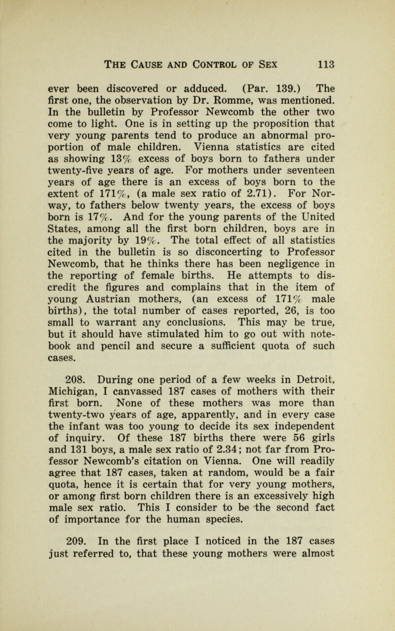The Cause and Control of Sex 113 ever been discovered or adduced. (Par. 139.) The first one, the observation by Dr. Romme, was mentioned. In the bulletin by Professor Newcomb the other two come to light. One is in setting up the proposition that very young parents tend to produce an abnormal pro¬ portion of male children. Vienna statistics are cited as showing 13% excess of boys born to fathers under twenty-five years of age. For mothers under seventeen years of age there is an excess of boys born to the extent of 171%, (a male sex ratio of 2.71). For Nor¬ way, to fathers below twenty years, the excess of boys born is 17%. And for the young parents of the United States, among all the first born children, boys are in the majority by 19%. The total effect of all statistics cited in the bulletin is so disconcerting to Professor Newcomb, that he thinks there has been negligence in the reporting of female births. He attempts to dis¬ credit the figures and complains that in the item of young Austrian mothers, (an excess of 171% male births), the total number of cases reported, 26, is too small to warrant any conclusions. This may be true, but it should have stimulated him to go out with note¬ book and pencil and secure a sufficient quota of such cases. 208. During one period of a few weeks in Detroit, Michigan, I canvassed 187 cases of mothers with their first born. None of these mothers was more than twenty-two years of age, apparently, and in every case the infant was too young to decide its sex independent of inquiry. Of these 187 births there were 56 girls and 131 boys, a male sex ratio of 2.34 ; not far from Pro¬ fessor Newcomb's citation on Vienna. One will readily agree that 187 cases, taken at random, would be a fair quota, hence it is certain that for very young mothers, or among first born children there is an excessively high male sex ratio. This I consider to be the second fact of importance for the human species. 209. In the first place I noticed in the 187 cases just referred to, that these young mothers were almost