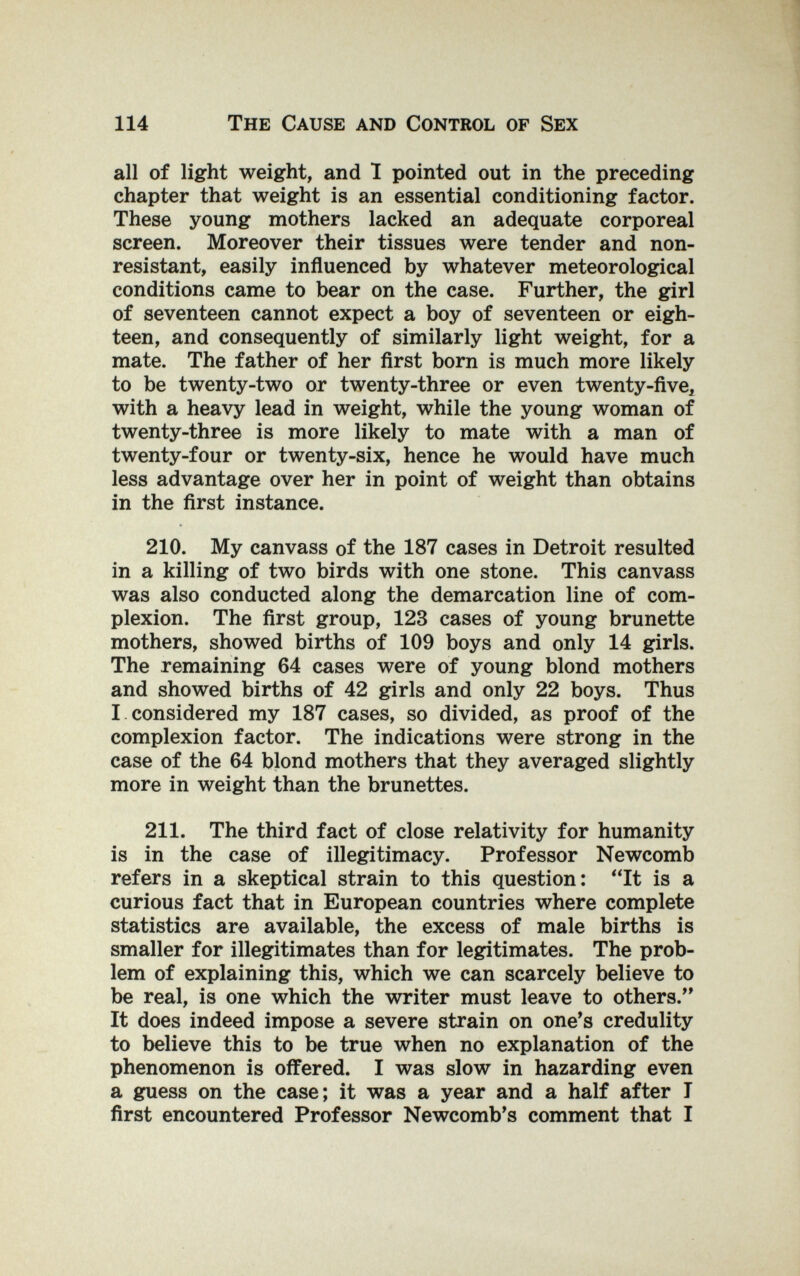 114 The Cause and Control of Sex all of light weight, and Î pointed out in the preceding chapter that weight is an essential conditioning factor. These young mothers lacked an adequate corporeal screen. Moreover their tissues were tender and non- resistant, easily influenced by whatever meteorological conditions came to bear on the case. Further, the girl of seventeen cannot expect a boy of seventeen or eigh¬ teen, and consequently of similarly light weight, for a mate. The father of her ñrst born is much more likely to be twenty-two or twenty-three or even twenty-five^ with a heavy lead in weight, while the young woman of twenty-three is more likely to mate with a man of twenty-four or twenty-six, hence he would have much less advantage over her in point of weight than obtains in the first instance. 210. My canvass of the 187 cases in Detroit resulted in a killing of two birds with one stone. This canvass was also conducted along the demarcation line of com¬ plexion. The first group, 123 cases of young brunette mothers, showed births of 109 boys and only 14 girls. The remaining 64 cases were of young blond mothers and showed births of 42 girls and only 22 boys. Thus I considered my 187 cases, so divided, as proof of the complexion factor. The indications were strong in the case of the 64 blond mothers that they averaged slightly more in weight than the brunettes. 211. The third fact of close relativity for humanity is in the case of illegitimacy. Professor Newcomb refers in a skeptical strain to this question: It is a curious fact that in European countries where complete statistics are available, the excess of male births is smaller for illegitimates than for legitimates. The prob¬ lem of explaining this, which we can scarcely believe to be real, is one which the writer must leave to others. It does indeed impose a severe strain on one*s credulity to believe this to be true when no explanation of the phenomenon is offered. I was slow in hazarding even a guess on the case; it was a year and a half after T first encountered Professor Newcomb's comment that I