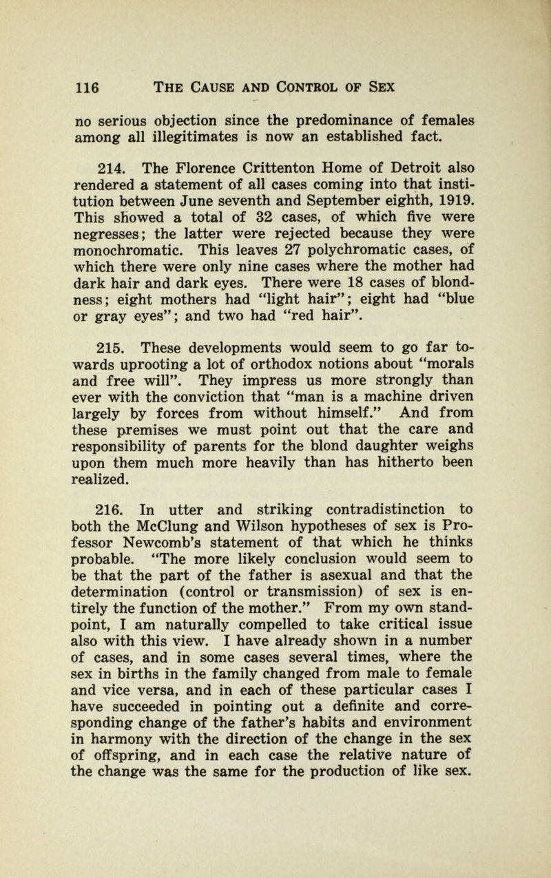 116 The Cause and Control of Sex no serious objection since the predominance of females among all illegitimates is now an established fact. 214. The Florence Crittenton Home of Detroit also rendered a statement of all cases coming into that insti¬ tution between June seventh and September eighth, 1919. This showed a total of 32 cases, of which five were negresses; the latter were rejected because they were monochromatic. This leaves 27 polychromatic cases, of which there were only nine cases where the mother had dark hair and dark eyes. There were 18 cases of blond- ness; eight mothers had light hair; eight had blue or gray eyes; and two had red hair. 215. These developments would seem to go far to¬ wards uprooting a lot of orthodox notions about morals and free will. They impress us more strongly than ever with the conviction that man is a machine driven largely by forces from without himself. And from these premises we must point out that the care and responsibility of parents for the blond daughter weighs upon them much more heavily than has hitherto been realized. 216. In utter and striking contradistinction to both the McClung and Wilson hypotheses of sex is Pro¬ fessor Newcomb^s statement of that which he thinks probable. The more likely conclusion would seem to be that the part of the father is asexual and that the determination (control or transmission) of sex is en¬ tirely the function of the mother. From my own stand¬ point, I am naturally compelled to take critical issue also with this view. I have already shown in a number of cases, and in some cases several times, where the sex in births in the family changed from male to female and vice versa, and in each of these particular cases I have succeeded in pointing out a definite and corre¬ sponding change of the father's habits and environment in harmony with the direction of the change in the sex of offspring, and in each case the relative nature of the change was the same for the production of like sex.