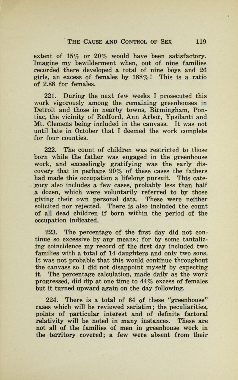 The Cause and Control of Sex 119 extent of 15% or 20% would have been satisfactory. Imagine my bewilderment when, out of nine families recorded there developed a total of nine boys and 26 girls, an excess of females by 188% ! This is a ratio of 2.88 for females. 221. During the next few weeks I prosecuted this work vigorously among the remaining greenhouses in Detroit and those in nearby towns, Birmingham, Pon¬ tiac, the vicinity of Bedford, Ann Arbor, Ypsilanti and Mt. Clemens being included in the canvass. It was not until late in October that I deemed the work complete for four counties. 222. The count of children was restricted to those born while the father was engaged in the greenhouse work, and exceedingly gratifying was the early dis¬ covery that in perhaps 90% of these cases the fathers had made this occupation a lifelong pursuit. This cate¬ gory also includes a few cases, probably less than half a dozen, which were voluntarily referred to by those giving their own personal data. These were neither solicited nor rejected. There is also included the count of all dead children if born within the period of the occupation indicated. 223. The percentage of the first day did not con¬ tinue so excessive by any means; for by some tantaliz¬ ing coincidence my record of the first day included two families with a total of 14 daughters and only two sons. It was not probable that this would continue throughout the canvass so I did not disappoint myself by expecting it. The percentage calculation, made daily as the work progressed, did dip at one time to 44% excess of females but it turned upward again on the day following. 224. There is a total of 64 of these greenhouse cases which will be reviewed seriatim; the peculiarities, points of particular interest and of definite factoral relativity will be noted in many instances. These are not all of the families of men in greenhouse work in the territory covered; a few were absent from their