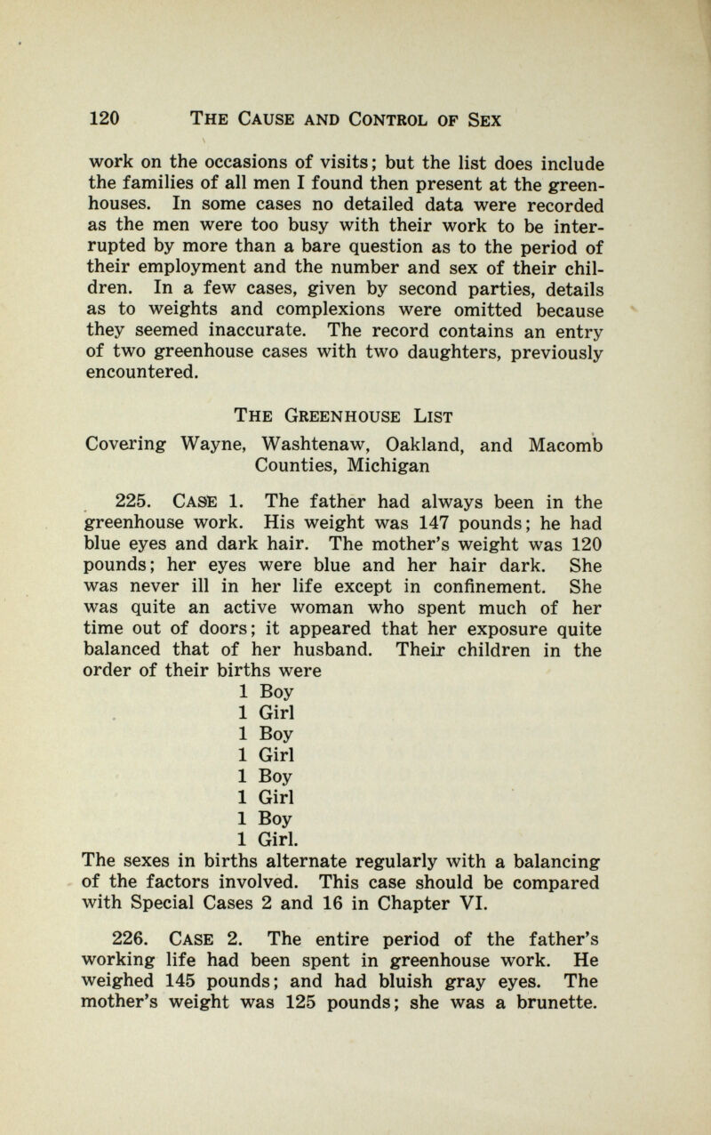 120 The Cause and Control of Sex \ work on the occasions of visits; but the list does include the families of all men I found then present at the green¬ houses. In some cases no detailed data were recorded as the men were too busy with their work to be inter¬ rupted by more than a bare question as to the period of their employment and the number and sex of their chil¬ dren. In a few cases, given by second parties, details as to weights and complexions were omitted because they seemed inaccurate. The record contains an entry of two greenhouse cases with two daughters, previously encountered. The Greenhouse List t Covering Wayne, Washtenaw, Oakland, and Macomb Counties, Michigan 225. Case 1. The father had always been in the greenhouse work. His weight was 147 pounds; he had blue eyes and dark hair. The mother's weight was 120 pounds; her eyes were blue and her hair dark. She was never ill in her life except in confinement. She was quite an active woman who spent much of her time out of doors; it appeared that her exposure quite balanced that of her husband. Their children in the order of their births were 1 Boy 1 Girl 1 Boy 1 Girl 1 Boy 1 Girl 1 Boy 1 Girl. The sexes in births alternate regularly with a balancing of the factors involved. This case should be compared with Special Cases 2 and 16 in Chapter VI. 226. Case 2. The entire period of the father's working life had been spent in greenhouse work. He weighed 145 pounds; and had bluish gray eyes. The mother's weight was 125 pounds; she was a brunette.