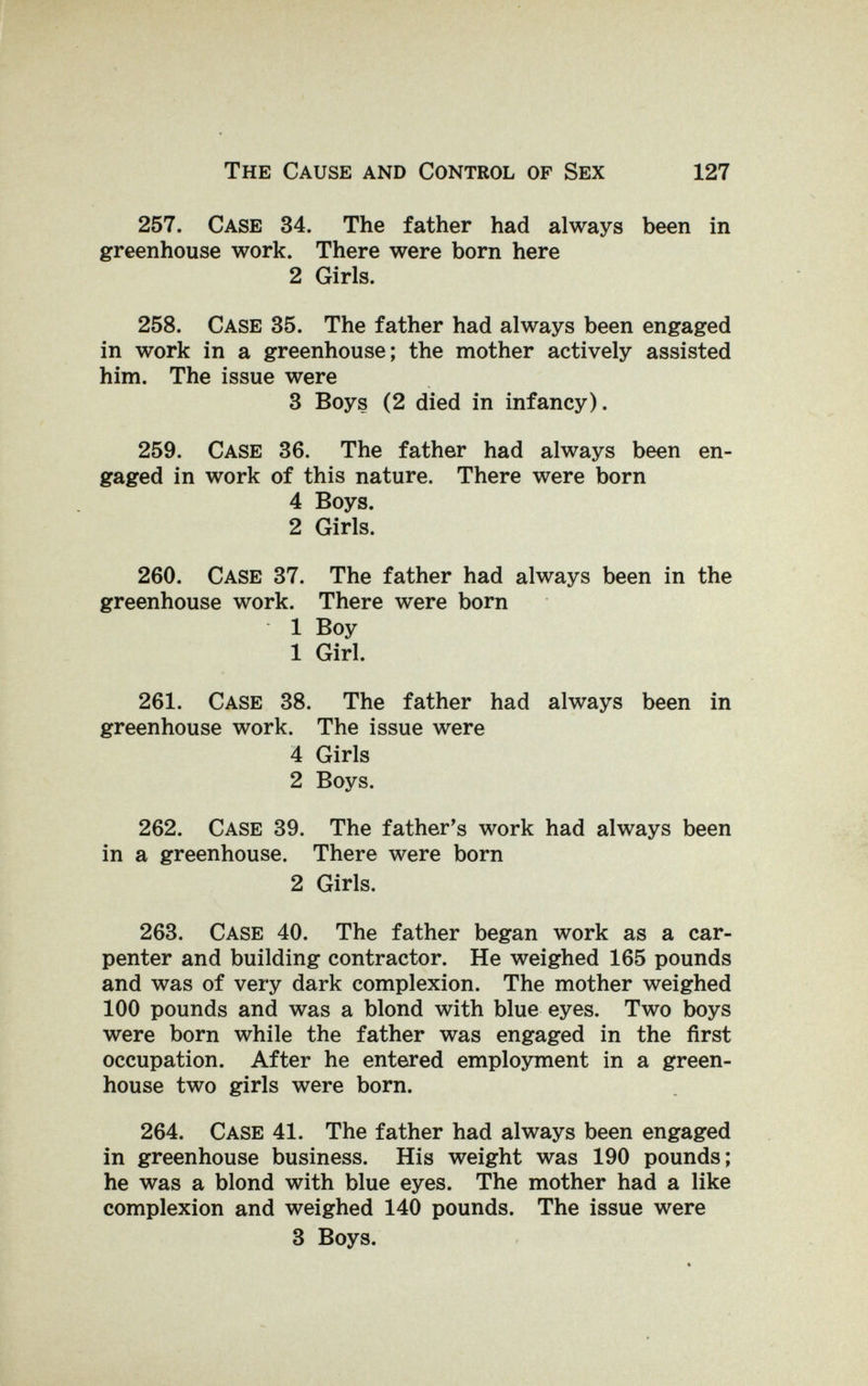 The Cause and Control of Sex 127 257. Case 34. The father had always been in greenhouse work. There were born here 2 Girls. 258. Case 35. The father had always been engaged in work in a greenhouse; the mother actively assisted him. The issue were 3 Boys (2 died in infancy). 259. Case 36. The father had always been en¬ gaged in work of this nature. There were born 4 Boys. 2 Girls. 260. Case 37. The father had always been in the greenhouse work. There were born 1 Boy 1 Girl. 261. Case 38. The father had always been in greenhouse work. The issue were 4 Girls 2 Boys. 262. Case 39. The father's work had always been in a greenhouse. There were born 2 Girls. 263. Case 40. The father began work as a car¬ penter and building contractor. He weighed 165 pounds and was of very dark complexion. The mother weighed 100 pounds and was a blond with blue eyes. Two boys were born while the father was engaged in the first occupation. After he entered employment in a green¬ house two girls were born. 264. Case 41. The father had always been engaged in greenhouse business. His weight was 190 pounds; he was a blond with blue eyes. The mother had a like complexion and weighed 140 pounds. The issue were 3 Boys.