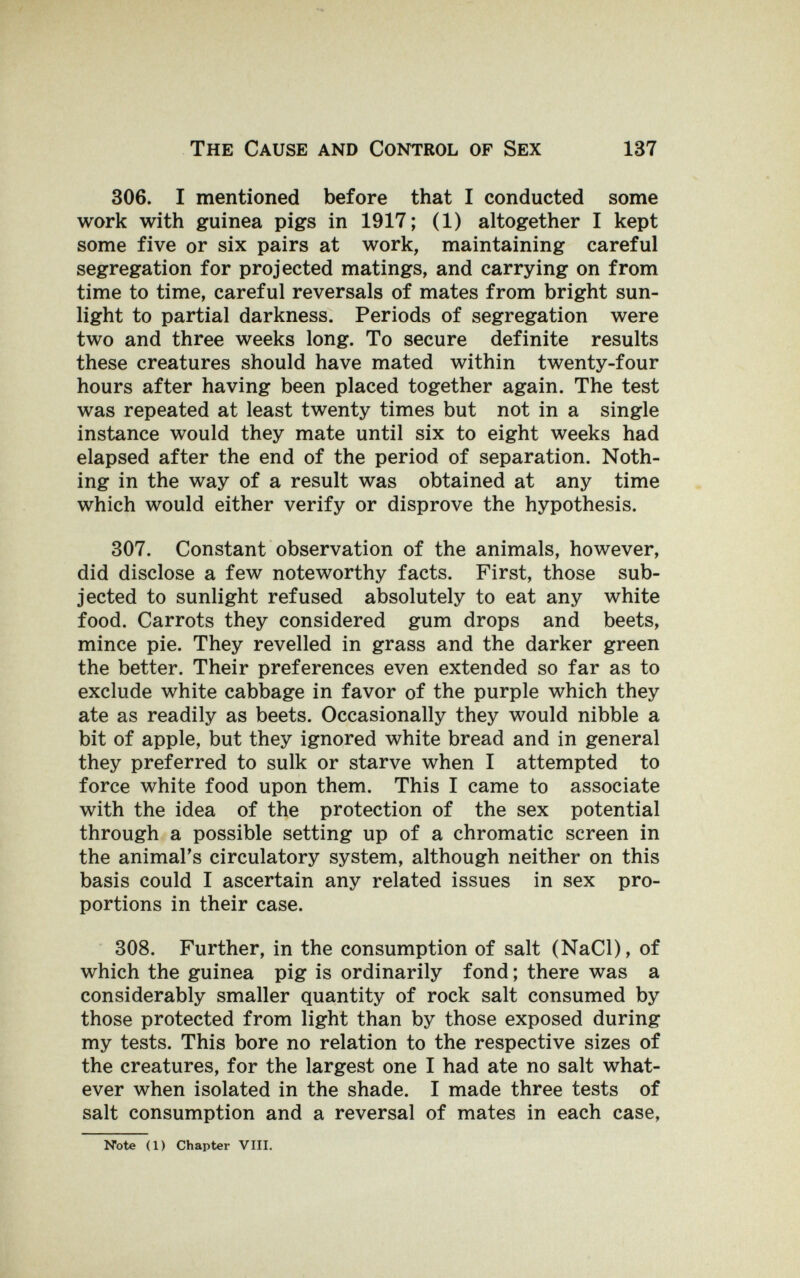 The Cause and Control of Sex 137 306. I mentioned before that I conducted some work with guinea pigs in 1917 ; (1) altogether I kept some five or six pairs at work, maintaining careful segregation for projected matings, and carrying on from time to time, careful reversals of mates from bright sun¬ light to partial darkness. Periods of segregation were two and three weeks long. To secure definite results these creatures should have mated within twenty-four hours after having been placed together again. The test was repeated at least twenty times but not in a single instance would they mate until six to eight weeks had elapsed after the end of the period of separation. Noth¬ ing in the way of a result was obtained at any time which would either verify or disprove the hypothesis. 307. Constant observation of the animals, however, did disclose a few noteworthy facts. First, those sub¬ jected to sunlight refused absolutely to eat any white food. Carrots they considered gum drops and beets, mince pie. They revelled in grass and the darker green the better. Their preferences even extended so far as to exclude white cabbage in favor of the purple which they ate as readily as beets. Occasionally they would nibble a bit of apple, but they ignored white bread and in general they preferred to sulk or starve when I attempted to force white food upon them. This I came to associate with the idea of the protection of the sex potential through a possible setting up of a chromatic screen in the animal's circulatory system, although neither on this basis could I ascertain any related issues in sex pro¬ portions in their case. 308. Further, in the consumption of salt (NaCl), of which the guinea pig is ordinarily fond ; there was a considerably smaller quantity of rock salt consumed by those protected from light than by those exposed during my tests. This bore no relation to the respective sizes of the creatures, for the largest one I had ate no salt what¬ ever when isolated in the shade. I made three tests of salt consumption and a reversal of mates in each case, Note (1) Chapter VIII.