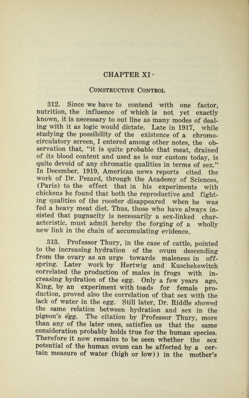 CHAPTER XI • Constructive Control 312. Since we have to contend with one factor, nutrition, the influence of which is not yet exactly known, it is necessary to out line as many modes of deal¬ ing with it as logic would dictate. Late in 1917, while studying the possibility of the existence of a chromo- circulatory screen, I entered among other notes, the ob¬ servation that, ''it is quite probable that meat, drained of its blood content and used as is our custom today, is quite devoid of any chromatic qualities in terms of sex. In December, 1919, American news reports cited the work of Dr. Pezard, through the Academy of Sciences, (Paris) to the effect that in his experiments with chickens he found that both the reproductive and fight¬ ing qualities of the rooster disappeared when he was fed a heavy meat diet. Thus, those who have always in¬ sisted that pugnacity is necessarily a sex-linked char¬ acteristic, must admit hereby the forging of a wholly new link in the chain of accumulating evidence. 313. Professor Thury, in the case of cattle, pointed to the increasing hydration of the ovum descending from the ovary as an urge towards maleness in off¬ spring. Later work by Hertwig and Kuschekewitch correlated the production of males in frogs with in¬ creasing hydration of the egg. Only a few years ago. King, by an experiment with toads for female pro¬ duction, proved also the correlation of that sex with the lack of water in the egg. Still later. Dr. Riddle showed the same relation between hydration and sex in the pigeon's egg. The citation by Professor Thury, more than any of the later ones, satisfies us that the same consideration probably holds true for the human species. Therefore it now remains to be seen whether the sex potential of the human ovum can be affected by a cer¬ tain measure of water (high or low) ) in the mother's