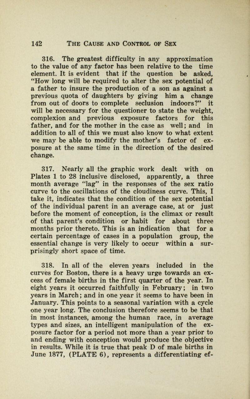 142 The Cause and Control of Sex 316. The greatest difficulty in any approximation to the value of any factor has been relative to the time element. It is evident that if the question be asked, *'How long will be required to alter the sex potential of a father to insure the production of a son as against a previous quota of daughters by giving him a change from out of doors to complete seclusion indoors? it will be necessary for the questioner to state the weight, complexion and previous exposure factors for this father, and for the mother in the case as well ; and in addition to all of this we must also know to what extent we may be able to modify the mother's factor of ex¬ posure at the same time in the direction of the desired change. 317. Nearly all the graphic work dealt with on Plates 1 to 28 inclusive disclosed, apparently, a three month average lag in the responses of the sex ratio curve to the oscillations of the cloudiness curve. This, I take it, indicates that the condition of the sex potential of the individual parent in an average case, at or just before the moment of conception, is the climax or result of that parent's condition or habit for about three months prior thereto. This is an indication that for a certain percentage of cases in a population group, the essential change is very likely to occur within a sur¬ prisingly short space of time. 318. In all of the eleven years included in the curves for Boston, there is a heavy urge towards an ex¬ cess of female births in the first quarter of the year. In eight years it occurred faithfully in February; in two years in March ; and in one year it seems to have been in January. This points to a seasonal variation with a cycle one year long. The conclusion therefore seems to be that in most instances, among the human race, in average types and sizes, an intelligent manipulation of the ex¬ posure factor for a period not more than a year prior to and ending with conception would produce the objective in results. While it is true that peak D of male births in June 1877, (PLATE 6), represents a differentiating ef-