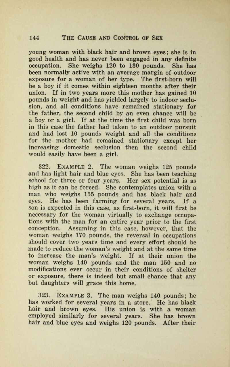 144 The Cause and Control of Sex young woman with black hair and brown eyes ; she is in good health and has never been engaged in any definite occupation. She weighs 120 to 130 pounds. She has been normally active with an average margin of outdoor exposure for a woman of her type. The first-born will be a boy if it comes within eighteen months after their union. If in two years more this mother has gained 10 pounds in weight and has yielded largely to indoor seclu¬ sion, and all conditions have remained stationary for the father, the second child by an even chance will be a boy or a girl. If at the time the first child was born in this case the father had taken to an outdoor pursuit and had lost 10 pounds weight and all the conditions for the mother had remained stationary except her increasing domestic seclusion then the second child would easily have been a girl. 322. Example 2. The woman weighs 125 pounds and has light hair and blue eyes. She has been teaching school for three or four years. Her sex potential is as high as it can be forced. She contemplates union with a man who weighs 155 pounds and has black hair and eyes. He has been farming for several years. If a son is expected in this case, as first-born, it will first be necessary for the woman virtually to exchange occupa¬ tions with the man for an entire year prior to the first conception. Assuming in this case, however, that the woman weighs 170 pounds, the reversal in occupations should cover two years time and every effort should be made to reduce the woman's weight and at the same time to increase the man's weight. If at their union the woman weighs 140 pounds and the man 150 and no modifications ever occur in their conditions of shelter or exposure, there is indeed but small chance that any but daughters will grace this home. 323. Example 3. The man weighs 140 pounds; he has worked for several years in a store. He has black hair and brown eyes. His union is with a woman employed similarly for several years. She has brown hair and blue eyes and weighs 120 pounds. After their