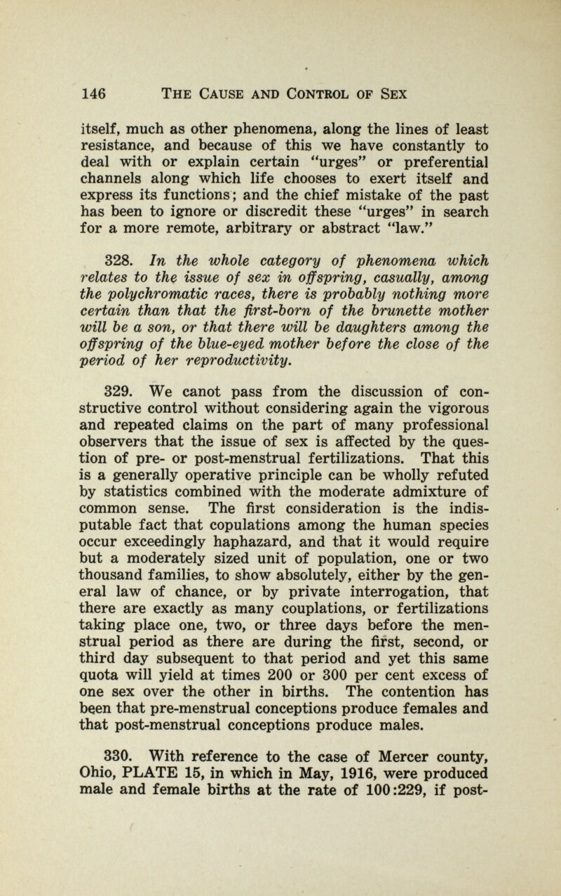 146 The Cause and Control of Sex itself, much as other phenomena, along the lines of least resistance, and because of this we have constantly to deal with or explain certain urges or preferential channels along which life chooses to exert itself and express its functions ; and the chief mistake of the past has been to ignore or discredit these urges in search for a more remote, arbitrary or abstract law. 328. In the whole category of phenomena which relates to the issue of sex in offspring, casually, among the polychromatic races, there is probably nothing more certain than that the first-born of the brunette mother will be a son, or that there will be daughters among the offspring of the blue-eyed mother before the close of the period of her reproductivity, 329. We canot pass from the discussion of con¬ structive control without considering again the vigorous and repeated claims on the part of many professional observers that the issue of sex is affected by the ques¬ tion of pre- or post-menstrual fertilizations. That this is a generally operative principle can be wholly refuted by statistics combined with the moderate admixture of common sense. The first consideration is the indis¬ putable fact that copulations among the human species occur exceedingly haphazard, and that it would require but a moderately sized unit of population, one or two thousand families, to show absolutely, either by the gen¬ eral law of chance, or by private interrogation, that there are exactly as many couplations, or fertilizations taking place one, two, or three days before the men¬ strual period as there are during the first, second, or third day subsequent to that period and yet this same quota will yield at times 200 or 300 per cent excess of one sex over the other in births. The contention has been that pre-menstrual conceptions produce females and that post-menstrual conceptions produce males. 330. With reference to the case of Mercer county, Ohio, PLATE 15, in which in May, 1916, were produced male and female births at the rate of 100:229, if post-