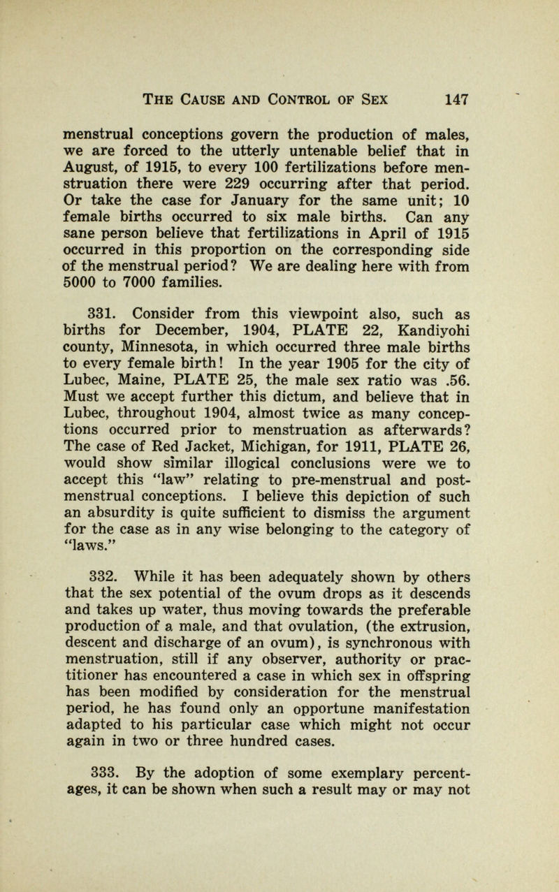 The Cause and Control of Sex 147 menstrual conceptions govern the production of males, we are forced to the utterly untenable belief that in August, of 1915, to every 100 fertilizations before men¬ struation there were 229 occurring after that period. Or take the case for January for the same unit; 10 female births occurred to six male births. Can any sane person believe that fertilizations in April of 1915 occurred in this proportion on the corresponding side of the menstrual period? We are dealing here with from 5000 to 7000 families. 331. Consider from this viewpoint also, such as births for December, 1904, PLATE 22, Kandiyohi county, Minnesota, in which occurred three male births to every female birth ! In the year 1905 for the city of Lubec, Maine, PLATE 25, the male sex ratio was .56. Must we accept further this dictum, and believe that in Lubec, throughout 1904, almost twice as many concep¬ tions occurred prior to menstruation as afterwards? The case of Red Jacket, Michigan, for 1911, PLATE 26, would show similar illogical conclusions were we to accept this law'* relating to pre-menstrual and post- menstrual conceptions. I believe this depiction of such an absurdity is quite sufficient to dismiss the argument for the case as in any wise belonging to the category of laws. 332. While it has been adequately shown by others that the sex potential of the ovum drops as it descends and takes up water, thus moving towards the preferable production of a male, and that ovulation, (the extrusion, descent and discharge of an ovum), is synchronous with menstruation, still if any observer, authority or prac¬ titioner has encountered a case in which sex in offspring has been modified by consideration for the menstrual period, he has found only an opportune manifestation adapted to his particular case which might not occur again in two or three hundred cases. 333. By the adoption of some exemplary percent¬ ages, it can be shown when such a result may or may not