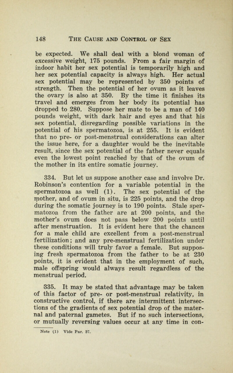 148 The Cause and Control of Sex be expected. We shall deal with a blond woman of excessive weight, 175 pounds. From a fair margin of indoor habit her sex potential is temporarily high and her sex potential capacity is always high. Her actual sex potential may be represented by 350 points of strength. Then the potential of her ovum as it leaves the ovary is also at 350. By the time it finishes its travel and emerges from her body its potential has dropped to 280. Suppose her mate to be a man of 140 pounds weight, with dark hair and eyes and that his sex potential, disregarding possible variations in the potential of his spermatozoa, is at 255. It is evident that no pre- or post-menstrual considerations can alter the issue here, for a daughter would be the inevitable result, since the sex potential of the father never equals even the lowest point reached by that of the ovum of the mother in its entire somatic journey. 334. But let us suppose another case and involve Dr. Robinson^s contention for a variable potential in the spermatozoa as well (1). The sex potential of the mother, and of ovum in situ, is 225 points, and the drop during the somatic journey is to 190 points. Stale sper¬ matozoa from the father are at 200 points, and the mother's ovum does not pass below 200 points until after menstruation. It is evident here that the chances for a male child are excellent from a post-menstrual fertilization; and any pre-menstrual fertilization under these conditions will truly favor a female. But suppos¬ ing fresh spermatozoa from the father to be at 230 points, it is evident that in the employment of such, male offspring would always result regardless of the menstrual period. 335. It may be stated that advantage may be taken of this factor of pre- or post-menstrual relativity, in constructive control, if there are intermittent intersec¬ tions of the gradients of sex potential drop of the mater¬ nal and paternal gametes. But if no such intersections, or mutually reversing values occur at any time in con- Note CD Vide Par. 37.