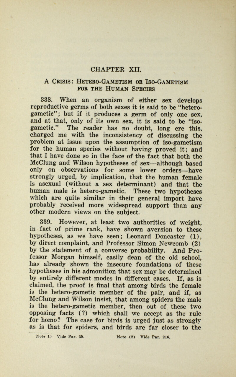 CHAPTER XII. A Crisis: Hetero-Gametism or Iso-Gametism for the Human Species 338. When an organism of either sex develops reproductive germs of both sexes it is said to be hetero- gametic; but if it produces a germ of only one sex, and at that, only of its own sex, it is said to be iso- gametic. The reader has no doubt, long ere this, charged me with the inconsistency of discussing the problem at issue upon the assumption of iso-gametism for the human species without having proved it; and that I have done so in the face of the fact that both the McClung and Wilson hypotheses of sex—although based only on observations for some lower orders—^have strongly urged, by implication, that the human female is asexual (without a sex determinant) and that the human male is hetero-gametic. These two hypotheses which are quite similar in their general import have probably received more widespread support than any other modern views on the subject. 339. However, at least two authorities of weight, in fact of prime rank, have shown aversion to these hypotheses, as we have seen; Leonard Doncaster (1), by direct complaint, and Professor Simon Newcomb (2) by the statement of a converse probability. And Pro¬ fessor Morgan himself, easily dean of the old school, has already shown the insecure foundations of these hypotheses in his admonition that sex may be determined by entirely different modes in different cases. If, as is claimed, the proof is final that among birds the female is the hetero-gametic member of the pair, and if, as McClung and Wilson insist, that among spiders the male is the hetero-gametic member, then out of these two opposing facts (?) which shall we accept as the rule for homo? The case for birds is urged just as strongly as is that for spiders, and birds are far closer to the Note 1) Vide Par. 30. Note (2) Vide Par. 216.
