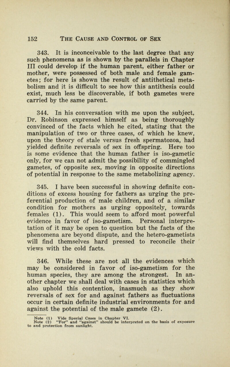 152 The Cause and Control of Sex 343. It is inconceivable to the last degree that any such phenomena as is shown by the parallels in Chapter III could develop if the human parent, either father or mother, were possessed of both male and female gam¬ etes; for here is shown the result of antithetical meta¬ bolism and it is difficult to see how this antithesis could exist, much less be discoverable, if both gametes were carried by the same parent. 344. In his conversation with me upon the subject, Dr. Robinson expressed himself as being thoroughly convinced of the facts which he cited, stating that the manipulation of two or three cases, of which he knew, upon the theory of stale versus fresh spermatozoa, had yielded definite reversals of sex in offspring. Here too is some evidence that the human father is iso-gametic only, for we can not admit the possibility of commingled gametes, of opposite sex, moving in opposite directions of potential in response to the same metabolizing agency. 345. I have been successful in showing definite con¬ ditions of excess housing for fathers as urging the pre¬ ferential production of male children, and of a similar condition for mothers as urging oppositely, towards females (1). This would seem to afford most powerful evidence in favor of iso-gametism. Personal interpre¬ tation of it may be open to question but the facts of the phenomena are beyond dispute, and the hetero-gametists will find themselves hard pressed to reconcile their views with the cold facts. 346. While these are not all the evidences which may be considered in favor of iso-gametism for the human species, they are among the strongest. In an¬ other chapter we shall deal with cases in statistics which also uphold this contention, inasmuch as they show reversals of sex for and against fathers as fluctuations occur in certain definite industrial environments for and against the potential of the male gamete (2). Note (1) Vide Special Cases in Chapter VI. Note (2) For and against should be interpreted on the basis of exposure to and protection from sunlight.